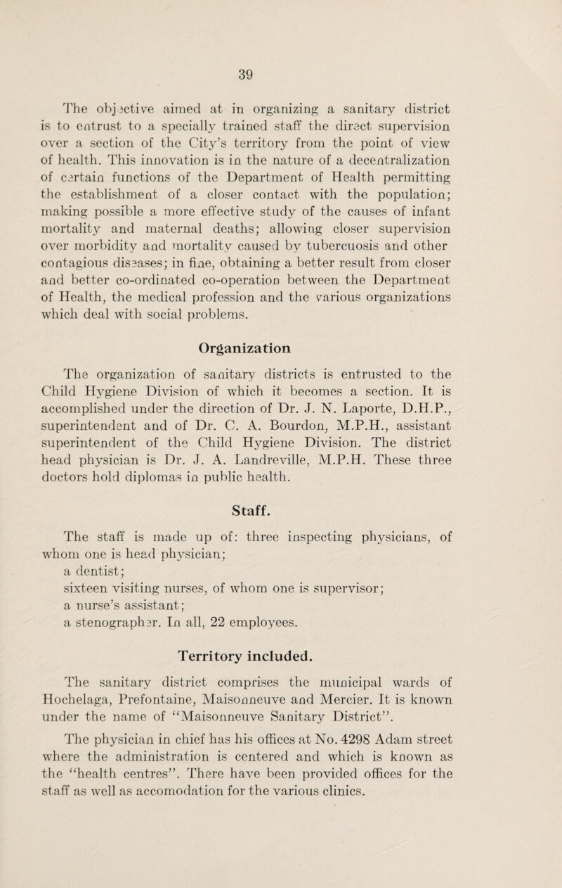 The objective aimed at in organizing a sanitary district is to entrust to a specially trained staff the direct supervision over a section of the City’s territory from the point of view of health. This innovation is in the nature of a decentralization of certain functions of the Department of Health permitting the establishment of a closer contact with the population; making possible a more effective study of the causes of infant mortality and maternal deaths; allowing closer supervision over morbidity and mortality caused by tubercuosis and other contagious diseases; in fine, obtaining a better result from closer and better co-ordinated co-operation between the Department of Health, the medical profession and the various organizations which deal with social problems. Organization The organization of sanitary districts is entrusted to the Child Hygiene Division of which it becomes a section. It is accomplished under the direction of Dr. J. N. Laporte, D.H.P., superintendent and of Dr. C. A. Bourdon, M.P.H., assistant superintendent of the Child Hygiene Division. The district head physician is Dr. J. A. Landreville, M.P.H. These three doctors hold diplomas in public health. Staff. The staff is made up of: three inspecting physicians, of whom one is head physician; a dentist; sixteen visiting nurses, of whom one is supervisor; a nurse’s assistant; a stenographer. In all, 22 employees. Territory included. The sanitary district comprises the municipal wards of Hochelaga, Prefontaine, Maisonneuve and Mercier. It is known under the name of “Maisonneuve Sanitary District”. The physician in chief has his offices at No. 4298 Adam street where the administration is centered and which is known as the “health centres”. There have been provided offices for the staff as well as accomodation for the various clinics.