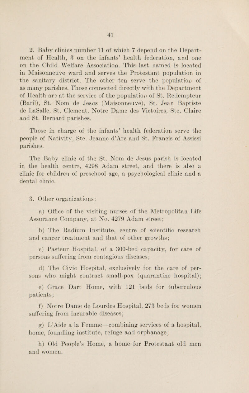 2. Baby clinics number 11 of which 7 depend on the Depart¬ ment of Health, 3 on the infants’ health federation, and one on the Child Welfare Association. This last named is located in Maisonneuve ward and serves the Protestant population in the sanitary district. The other ten serve the population of as many parishes. Those connected directly with the Department of Health are at the service of the population of St. Redempteur (Baril), St. Nom de Jesus (Maisonneuve), St. Jean Baptiste de LaSalle, St. Clement, Notre Dame des Victoires, Ste. Claire and St. Bernard parishes. Those in charge of the infants’ health federation serve the people of Nativity, Ste. Jeanne d’Arc and St. Francis of Assissi parishes. The Baby clinic of the St. Nom de Jesus parish is located in the health centre, 4298 Adam street, and there is also a clinic for children of preschool age, a psychological clinic and a dental clinic. 3. Other organizations: a) Office of the visiting nurses of the Metropolitan Life Assurance Company, at No. 4279 Adam street; b) The Radium Institute, centre of scientific research and cancer treatment and that of other growths; c) Pasteur Hospital, of a 300-bed capacity, for care of persons suffering from contagious diseases; d) The Civic Hospital, exclusively for the care of per¬ sons who might contract small-pox (quarantine hospital); e) Grace Dart Home, with 121 beds for tuberculous patients; f) Notre Dame de Lourdes Hospital, 273 beds for women suffering from incurable diseases; g) L’Aide a la Femme—combining services of a hospital, home, foundling institute, refuge and orphanage; h) Old People’s Home, a home for Protestant old men and women.