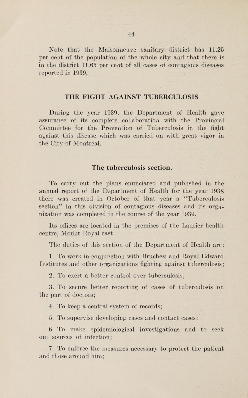 Note that the Maisonaeuve sanitary district has 11.25 per cent of the population of the whole city and that there is in the district 11.65 per cent of all cases of contagious diseases reported in 1939. THE FIGHT AGAINST TUBERCULOSIS During the year 1939, the Department of Health gave assurance of its complete collaboration with the Provincial Committee for the Prevention of Tuberculosis in the fight against this disease which was carried on with great vigor in the City of Montreal. The tuberculosis section. To carry out the plans enunciated and published in the annual report of the Department of Health for the year 1938 there was created in October of that year a “Tuberculosis section” in this division of contagious diseases and its orga¬ nization was completed in the course of the year 1939. Its offices are located in the premises of the Laurier health centre, Mount Royal east. The duties of this section of the Department of Health are: 1. To work in conjunction with Bruchesi and Royal Edward Institutes and other organizations fighting against tuberculosis; 2. To exert a better control over tuberculosis; 3. To secure better reporting of cases of tuberculosis on the part of doctors; 4. To keep a central system of records; 5. To supervise developing cases and contact cases; 6. To make epidemiological investigations and to seek out sources of infection; 7. To enforce the measures necessary to protect the patient and those around him;
