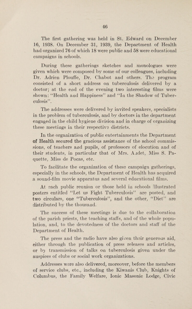 The first gathering was held in St. Edward on December 16, 1938. On December 31, 1939, the Department of Health had organized 76 of which 18 were public and 58 were educational campaigns in schools. During these gatherings sketches and monologues were given which were composed by some of our colleagues, including Dr. Adrien Plouffe, Dr. Chabot and others. The program consisted of a short address on tuberculosis delivered by a doctor; at the end of the evening two interesting films were shown: “Health and Happiness” and “In the Shadow of Tuber¬ culosis”. The addresses were delivered by invited speakers, specialists in the problem of tuberculosis, and by doctors in the department engaged in the child hygiene division and in charge of organizing these meetings in their respective districts. In the organization of public entertainments the Department of Health secured the gracious assistance of the school commis¬ sions, of teachers and pupils, of professors of elocution and of their students, in particular that of Mrs. Audet, Miss S. Pa¬ quette, Miss de Pocas, etc. To facilitate the organization of these campaign gatherings, especially in the schools, the Department of Health has acquired a sound-film movie apparatus and several educational films. At each public reunion or those held in schools illustrated posters entitled “Let us Fight Tuberculosis” are posted, and two circulars, one “Tuberculosis”, and the other, “Diet” are distributed by the thousand. The success of these meetings is due to the collaboration of the parish priests, the teaching staffs, and of the whole popu¬ lation, and, to the devotedness of the doctors and staff of the Department of Health. The press and the radio have also gi/en their generous aid, either through the publication of press releases and articles, or by transmission of talks on tuberculosis given under the auspices of clubs or social work organizations. Addresses were also delivered, moreover, before the members of service clubs, etc., including the Kiwanis Club, Knights of Columbus, the Family Welfare, Ionic Masonic Lodge, Civic