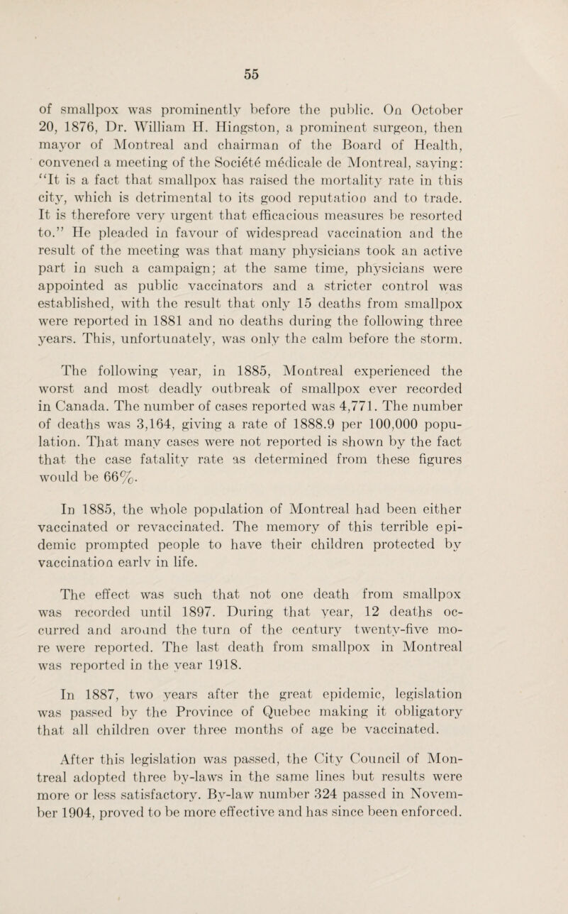 of smallpox was prominently before the public. On October 20, 1876, Dr. William H. Hingston, a prominent surgeon, then mayor of Montreal and chairman of the Board of Health, convened a meeting of the Societe medicate de Montreal, saying: “It is a fact that smallpox has raised the mortality rate in this city, which is detrimental to its good reputation and to trade. It is therefore very urgent that efficacious measures be resorted to.” He pleaded in favour of widespread vaccination and the result of the meeting was that many physicians took an active part in such a campaign; at the same time, physicians were appointed as public vaccinators and a stricter control was established, with the result that only 15 deaths from smallpox were reported in 1881 and no deaths during the following three years. This, unfortunately, was only the calm before the storm. The following year, in 1885, Montreal experienced the worst and most deadly outbreak of smallpox ever recorded in Canada. The number of cases reported was 4,771. The number of deaths was 3,164, giving a rate of 1888.9 per 100,000 popu¬ lation. That many cases were not reported is shown by the fact that the case fatality rate as determined from these figures would be 66%. In 1885, the whole population of Montreal had been either vaccinated or revaccinated. The memory of this terrible epi¬ demic prompted people to have their children protected by vaccination earlv in life. The effect was such that not one death from smallpox was recorded until 1897. During that year, 12 deaths oc¬ curred and around the turn of the century twenty-five mo¬ re were reported. The last death from smallpox in Montreal was reported in the year 1918. In 1887, two years after the great epidemic, legislation was passed by the Province of Quebec making it obligatory that all children over three months of age be vaccinated. After this legislation was passed, the City Council of Mon¬ treal adopted three by-laws in the same lines but results were more or less satisfactory. By-law number 324 passed in Novem¬ ber 1904, proved to be more effective and has since been enforced.