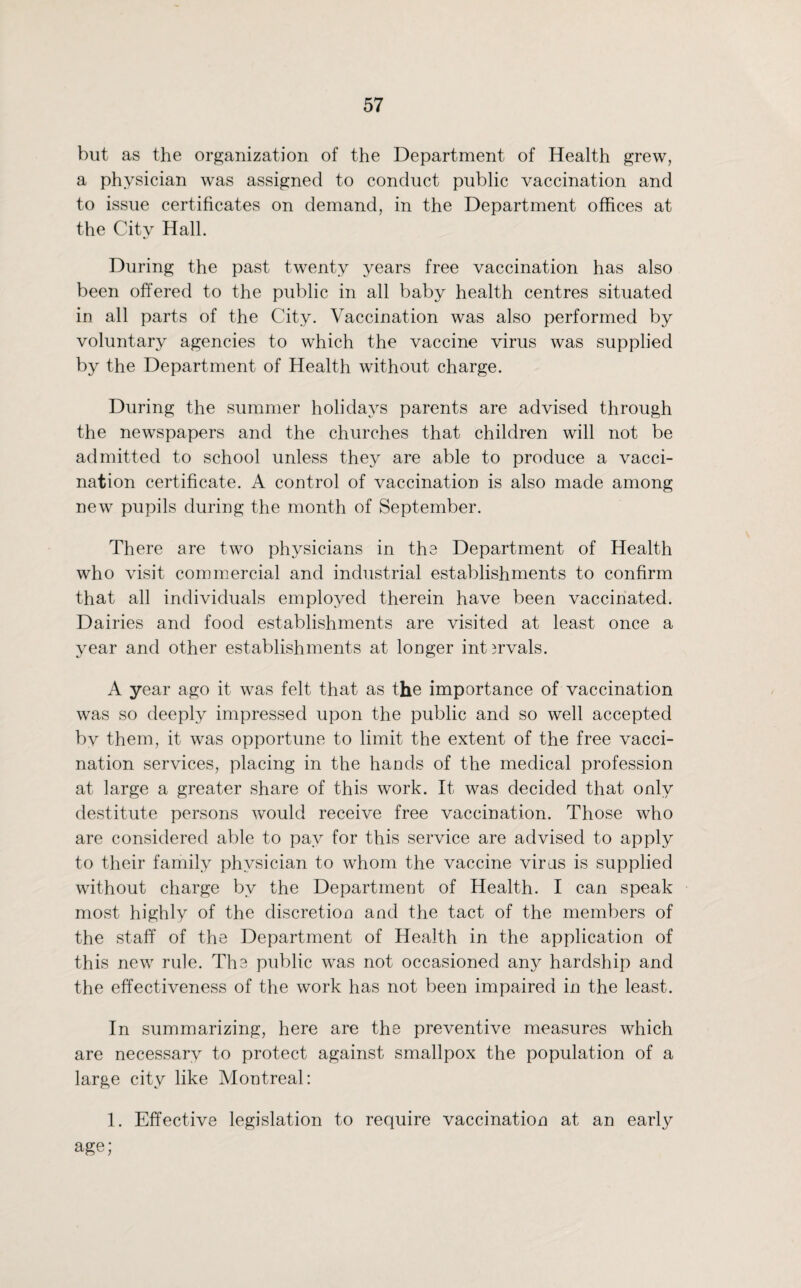 but as the organization of the Department of Health grew, a physician was assigned to conduct public vaccination and to issue certificates on demand, in the Department offices at the City Hall. During the past twenty years free vaccination has also been offered to the public in all baby health centres situated in all parts of the City. Vaccination was also performed by voluntary agencies to which the vaccine virus was supplied by the Department of Health without charge. During the summer holidays parents are advised through the newspapers and the churches that children will not be admitted to school unless they are able to produce a vacci¬ nation certificate. A control of vaccination is also made among new pupils during the month of September. There are two physicians in the Department of Health who visit commercial and industrial establishments to confirm that all individuals employed therein have been vaccinated. Dairies and food establishments are visited at least once a year and other establishments at longer int3rvals. A year ago it was felt that as the importance of vaccination was so deeply impressed upon the public and so well accepted bv them, it was opportune to limit the extent of the free vacci¬ nation services, placing in the hands of the medical profession at large a greater share of this work. It was decided that only destitute persons would receive free vaccination. Those who are considered able to pay for this service are advised to apply to their family physician to whom the vaccine virus is supplied without charge by the Department of Health. I can speak most highly of the discretion and the tact of the members of the staff of the Department of Health in the application of this new rule. The public was not occasioned any hardship and the effectiveness of the work has not been impaired in the least. In summarizing, here are the preventive measures which are necessary to protect against smallpox the population of a large city like Montreal: 1. Effective legislation to require vaccination at an early age;
