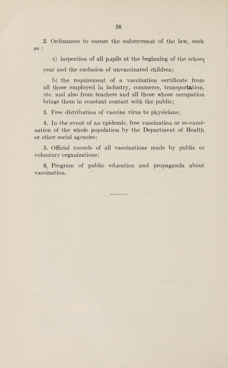 2. Ordinances to ensure the enforcement of the law, such as : a) inspection of all pupils at the beginning of the schooj year and the exclusion of unvaccinated children; b) the requirement of a vaccination certificate from all those employed in industry, commerce, transportation, etc. and also from teachers and all those whose occupation brings them in constant contact with the public; 3. Free distribution of vaccine virus to physicians; 4. In the event of an epidemic, free vaccination or re-vacci¬ nation of the whole population by the Department of Health or other social agencies; 5. Official records of all vaccinations made by public or voluntary organizations; 6; Program of public education and propaganda about vaccination.