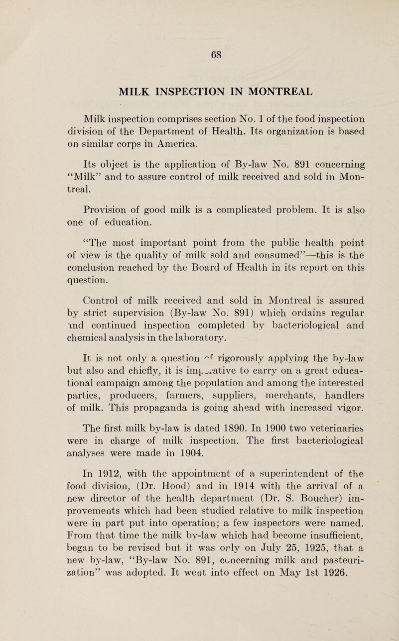 MILK INSPECTION IN MONTREAL Milk inspection comprises section No. 1 of the food inspection division of the Department of Health. Its organization is based on similar corps in America. Its object is the application of By-law No. 891 concerning “Milk” and to assure control of milk received and sold in Mon¬ treal. Provision of good milk is a complicated problem. It is also one of education. “The most important point from the public health point of view is the quality of milk sold and consumed”—this is the conclusion reached by the Board of Health in its report on this question. Control of milk received and sold in Montreal is assured by strict supervision (By-law No. 891) which ordains regular and continued inspection completed by bacteriological and chemical analysis in the laboratory. It is not only a question ^ rigorously applying the by-law but also and chiefly, it is imperative to carry on a great educa¬ tional campaign among the population and among the interested parties, producers, farmers, suppliers, merchants, handlers of milk. This propaganda is going ahead with increased vigor. The first milk by-law is dated 1890. In 1900 two veterinaries were in charge of milk inspection. The first bacteriological analyses were made in 1904. In 1912, with the appointment of a superintendent of the food division, (Dr. Hood) and in 1914 with the arrival of a new director of the health department (Dr. S. Boucher) im¬ provements which had been studied relative to milk inspection were in part put into operation; a few inspectors were named. From that time the milk bv-law which had become insufficient, began to be revised but it was only on July 25, 1925, that a new by-law, “By-law No. 891, concerning milk and pasteuri¬ zation” was adopted. It went into effect on May 1st 1926.