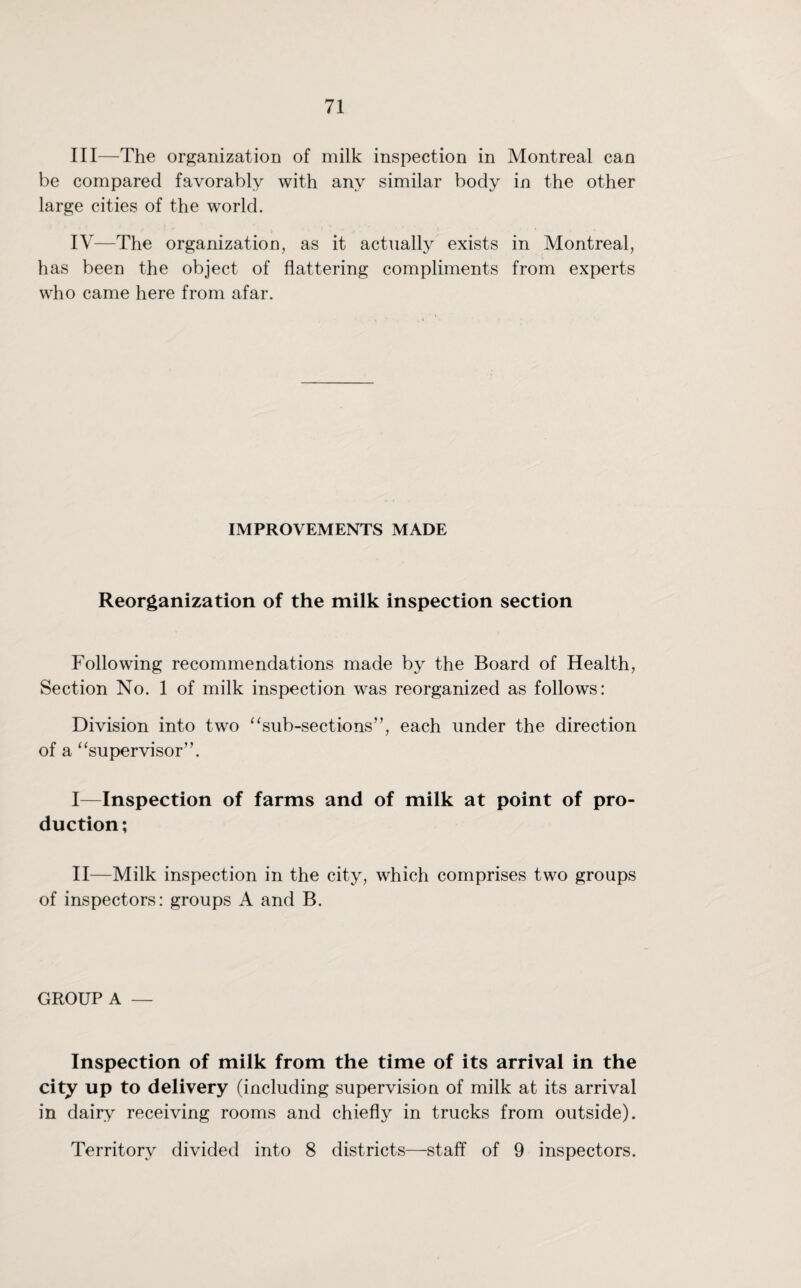 III— The organization of milk inspection in Montreal can be compared favorably with any similar body in the other large cities of the world. IV— The organization, as it actually exists in Montreal, has been the object of flattering compliments from experts who came here from afar. IMPROVEMENTS MADE Reorganization of the milk inspection section Following recommendations made by the Board of Health, Section No. 1 of milk inspection was reorganized as follows: Division into two “sub-sections”, each under the direction of a “supervisor”. I— Inspection of farms and of milk at point of pro¬ duction; II— Milk inspection in the city, which comprises two groups of inspectors: groups A and B. GROUP A — Inspection of milk from the time of its arrival in the city up to delivery (including supervision of milk at its arrival in dairy receiving rooms and chiefly in trucks from outside). Territory divided into 8 districts—staff of 9 inspectors.