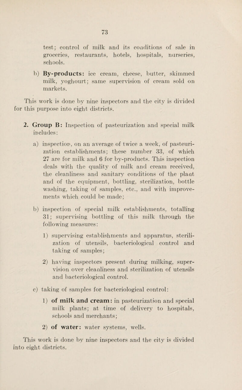 test; control of milk and its conditions of sale in groceries, restaurants, hotels, hospitals, nurseries, schools. b) By-products: ice cream, cheese, butter, skimmed milk, yoghourt; same supervision of cream sold on markets. This work is done by nine inspectors and the city is divided for this purpose into eight districts. 2. Group B: Inspection of pasteurization and special milk includes: a) inspection, on an average of twice a week, of pasteuri¬ zation establishments; these number 33, of which 27 are for milk and 6 for by-products. This inspection deals with the quality of milk and cream received, the cleanliness and sanitary conditions of the plant and of the equipment, bottling, sterilization, bottle washing, taking of samples, etc., and with improve¬ ments which could be made; b) inspection of special milk establishments, totalling 31; supervising bottling of this milk through the following measures: 1) supervising establishments and apparatus, sterili¬ zation of utensils, bacteriological control and taking of samples; 2) having inspectors present during milking, super¬ vision over cleanliness and sterilization of utensils and bacteriological control. c) taking of samples for bacteriological control: 1) of milk and cream: in pasteurization and special milk plants; at time of delivery to hospitals, schools and merchants; 2) of water: water systems, wells. This work is done by nine inspectors and the city is divided into eight districts.
