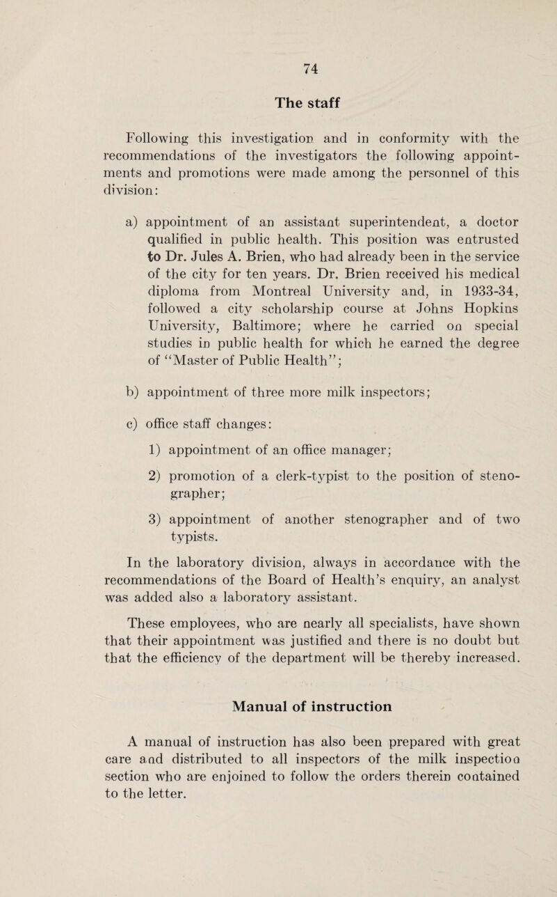 The staff Following this investigation and in conformity with the recommendations of the investigators the following appoint¬ ments and promotions were made among the personnel of this division: a) appointment of an assistant superintendent, a doctor qualified in public health. This position was entrusted to Dr. Jules A. Brien, who had already been in the service of the city for ten years. Dr. Brien received his medical diploma from Montreal University and, in 1933-34, followed a city scholarship course at Johns Hopkins University, Baltimore; where he carried on special studies in public health for which he earned the degree of “Master of Public Health”; b) appointment of three more milk inspectors; c) office staff changes: 1) appointment of an office manager; 2) promotion of a clerk-typist to the position of steno¬ grapher; 3) appointment of another stenographer and of two typists. In the laboratory division, always in accordance with the recommendations of the Board of Health’s enquiry, an analyst was added also a laboratory assistant. These employees, who are nearly all specialists, have shown that their appointment was justified and there is no doubt but that the efficiency of the department will be thereby increased. Manual of instruction A manual of instruction has also been prepared with great care and distributed to all inspectors of the milk inspectioo section who are enjoined to follow the orders therein contained to the letter.