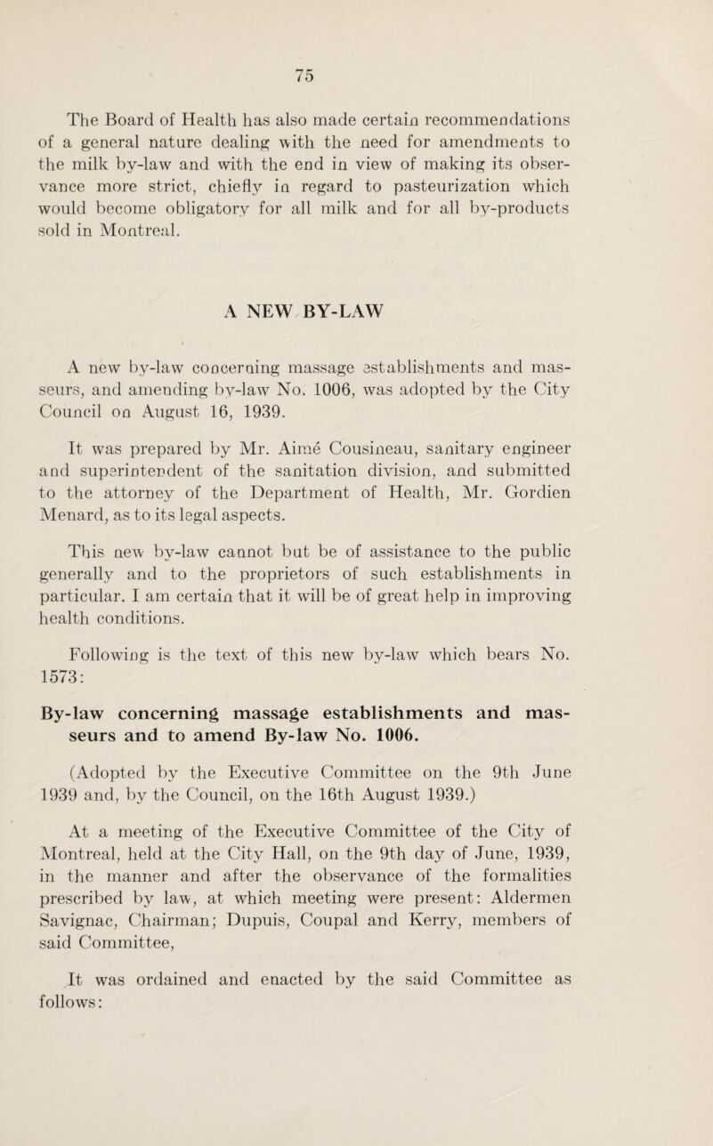 The Board of Health has also made certain recommendations of a general nature dealing with the need for amendments to the milk by-law and with the end in view of making its obser¬ vance more strict, chiefly in regard to pasteurization which would become obligatory for all milk and for all by-products sold in Montreal. A NEW BY-LAW A new by-law concerning massage establishments and mas¬ seurs, and amending by-law No. 1006, was adopted by the City Council on August 16, 1939. It was prepared by Mr. Aime Cousineau, sanitary engineer and superintendent of the sanitation division, and submitted to the attorney of the Department of Health, Mr. Gordien Menard, as to its legal aspects. This new by-law cannot but be of assistance to the public generally and to the proprietors of such establishments in particular. I am certain that it will be of great help in improving health conditions. Following is the text of this new by-law which bears No. 1573: By-law concerning massage establishments and mas¬ seurs and to amend By-law No. 1006. (Adopted by the Executive Committee on the 9th June 1939 and, by the Council, on the 16th August 1939.) At a meeting of the Executive Committee of the City of Montreal, held at the City Hall, on the 9th day of June, 1939, in the manner and after the observance of the formalities prescribed by law, at which meeting were present: Aldermen Savignac, Chairman; Dupuis, Coupal and Kerry, members of said Committee, It was ordained and enacted by the said Committee as follows: