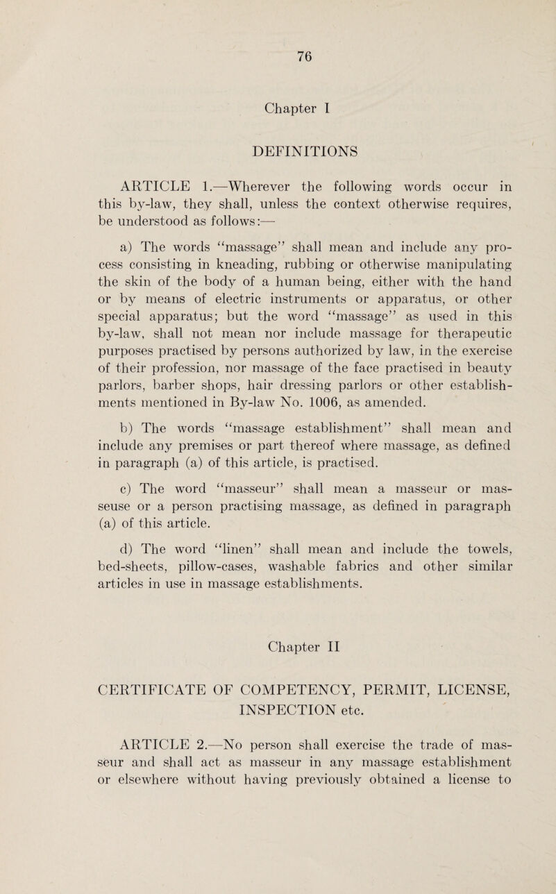Chapter I DEFINITIONS ARTICLE 1.—Wherever the following words occur in this by-law, they shall, unless the context otherwise requires, be understood as follows:— a) The words “massage” shall mean and include any pro¬ cess consisting in kneading, rubbing or otherwise manipulating the skin of the body of a human being, either with the hand or by means of electric instruments or apparatus, or other special apparatus; but the word “massage” as used in this by-law, shall not mean nor include massage for therapeutic purposes practised by persons authorized by law, in the exercise of their profession, nor massage of the face practised in beauty parlors, barber shops, hair dressing parlors or other establish¬ ments mentioned in By-law No. 1006, as amended. b) The words “massage establishment” shall mean and include any premises or part thereof where massage, as defined in paragraph (a) of this article, is practised. c) The word “masseur” shall mean a masseur or mas¬ seuse or a person practising massage, as defined in paragraph (a) of this article. d) The word “linen” shall mean and include the towels, bed-sheets, pillow-cases, washable fabrics and other similar articles in use in massage establishments. Chapter II CERTIFICATE OF COMPETENCY, PERMIT, LICENSE, INSPECTION etc. ARTICLE 2.—No person shall exercise the trade of mas¬ seur and shall act as masseur in any massage establishment or elsewhere without having previously obtained a license to