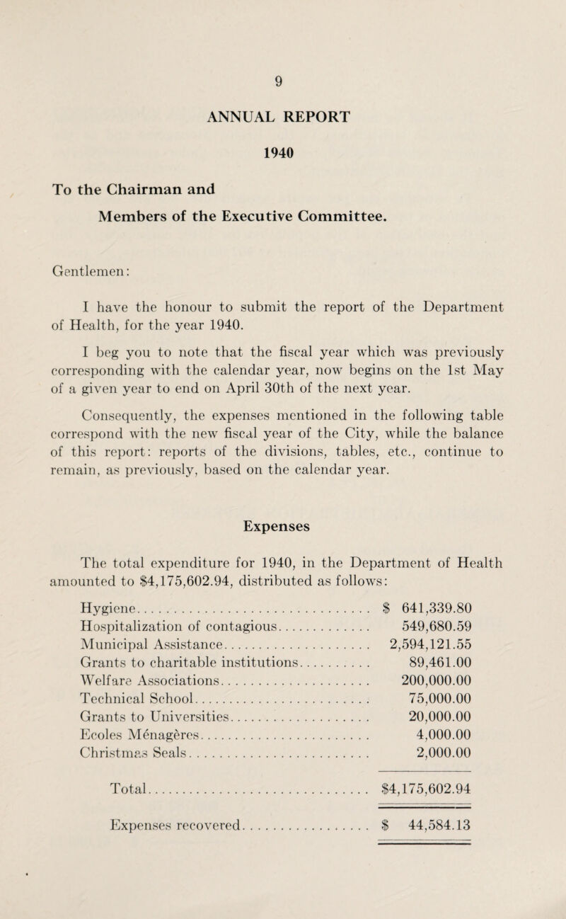 ANNUAL REPORT 1940 To the Chairman and Members of the Executive Committee. Gentlemen: I have the honour to submit the report of the Department of Health, for the year 1940. I beg you to note that the fiscal year which was previously corresponding with the calendar year, now begins on the 1st May of a given year to end on April 30th of the next year. Consequently, the expenses mentioned in the following table correspond with the new fiscal year of the City, while the balance of this report: reports of the divisions, tables, etc., continue to remain, as previously, based on the calendar year. Expenses The total expenditure for 1940, in the Department of Health amounted to $4,175,602.94, distributed as follows: Hygiene. $ 641,339.80 Hospitalization of contagious. 549,680.59 Municipal Assistance. 2,594,121.55 Grants to charitable institutions. 89,461.00 Welfare Associations. 200,000.00 Technical School. 75,000.00 Grants to Universities. 20,000.00 Ecoles Menageres. 4,000.00 Christmas Seals. 2,000.00 Total. $4,175,602.94 Expenses recovered. $ 44,584.13