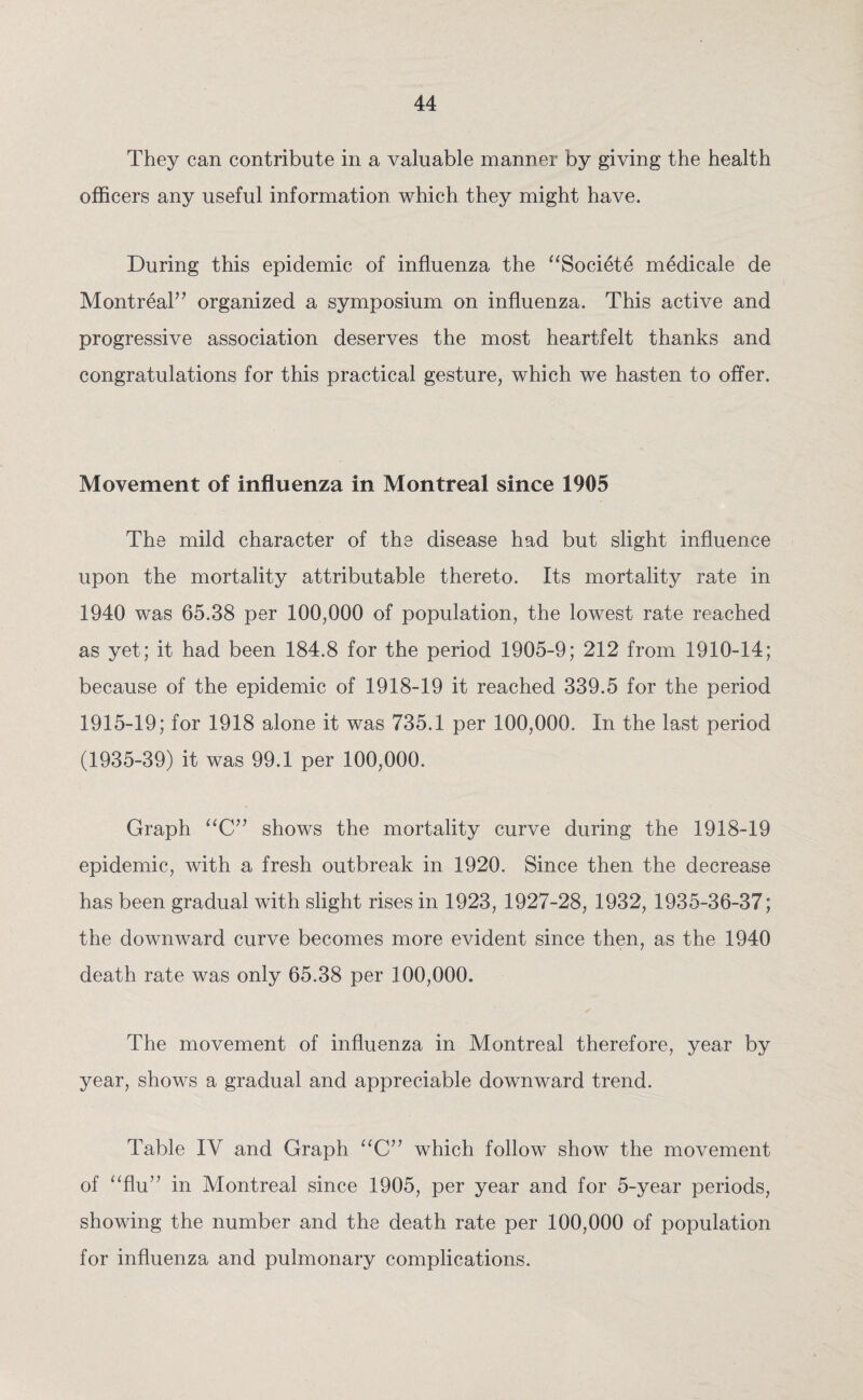 They can contribute in a valuable manner by giving the health officers any useful information which they might have. During this epidemic of influenza the “Societe medicale de Montreal” organized a symposium on influenza. This active and progressive association deserves the most heartfelt thanks and congratulations for this practical gesture, which we hasten to offer. Movement of influenza in Montreal since 1905 The mild character of the disease had but slight influence upon the mortality attributable thereto. Its mortality rate in 1940 was 65.38 per 100,000 of population, the lowest rate reached as yet; it had been 184.8 for the period 1905-9; 212 from 1910-14; because of the epidemic of 1918-19 it reached 339.5 for the period 1915-19; for 1918 alone it was 735.1 per 100,000. In the last period (1935-39) it was 99.1 per 100,000. Graph “C” shows the mortality curve during the 1918-19 epidemic, with a fresh outbreak in 1920. Since then the decrease has been gradual with slight rises in 1923, 1927-28, 1932, 1935-36-37; the downward curve becomes more evident since then, as the 1940 death rate was only 65.38 per 100,000. ✓ The movement of influenza in Montreal therefore, year by year, shows a gradual and appreciable downward trend. Table IV and Graph “C” which follow show the movement of “flu” in Montreal since 1905, per year and for 5-year periods, showing the number and the death rate per 100,000 of population for influenza and pulmonary complications.