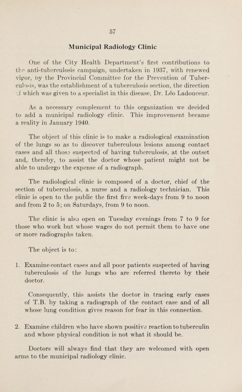 Municipal Radiology Clinic One of the City Health Department’s first contributions to the anti-tuberculosis campaign, undertaken in 1937, with renewed vigor, by the Provincial Committee for the Prevention of Tuber¬ culosis, was the establishment of a tuberculosis section, the direction 'J which was given to a specialist in this disease, Dr. Leo Ladouceur. As a necessary complement to this organization we decided to add a municipal radiology clinic. This improvement became a reality in January 1940. The object of this clinic is to make a radiological examination of the lungs so as to discover tuberculous lesions among contact cases and all those suspected of having tuberculosis, at the outset and, thereby, to assist the doctor whose patient might not be able to undergo the expense of a radiograph. The radiological clinic is composed of a doctor, chief of the section of tuberculosis, a nurse and a radiology technician. This clinic is open to the public the first five week-days from 9 to noon and from 2 to 5; on Saturdays, from 9 to noon. The clinic is also open on Tuesday evenings from 7 to 9 for those who work but whose wages do not permit them to have one or more radiographs taken. The object is to: 1. Examine contact cases and all poor patients suspected of having tuberculosis of the lungs who are referred thereto by their doctor. Consequently, this assists the doctor in tracing early cases of T.B. by taking a radiograph of the contact case and of all whose lung condition gives reason for fear in this connection. 2. Examine children who have shown positive reaction to tuberculin and whose physical condition is not what it should be. Doctors will always find that they are welcomed with open arms to the municipal radiology clinic.