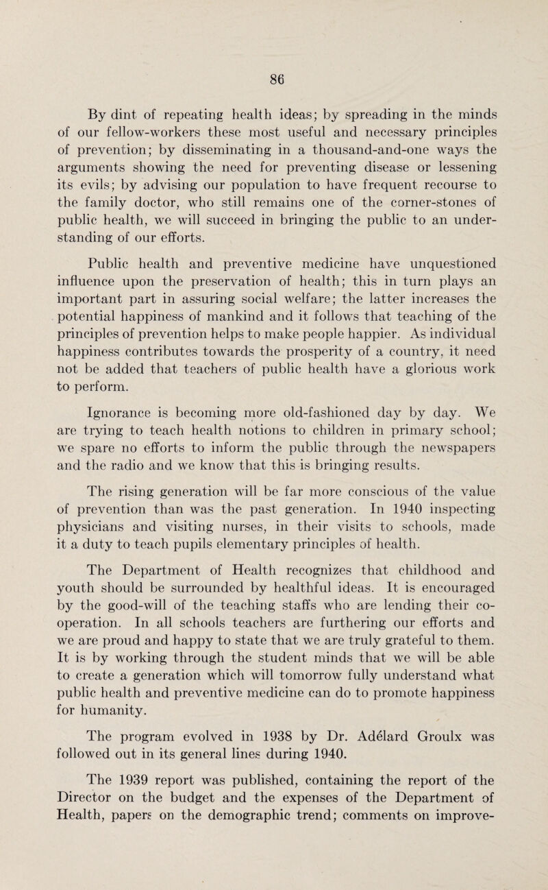 By dint of repeating health ideas; by spreading in the minds of our fellow-workers these most useful and necessary principles of prevention; by disseminating in a thousand-and-one ways the arguments showing the need for preventing disease or lessening its evils; by advising our population to have frequent recourse to the family doctor, who still remains one of the corner-stones of public health, we will succeed in bringing the public to an under¬ standing of our efforts. Public health and preventive medicine have unquestioned influence upon the preservation of health; this in turn plays an important part in assuring social welfare; the latter increases the potential happiness of mankind and it follows that teaching of the principles of prevention helps to make people happier. As individual happiness contributes towards the prosperity of a country, it need not be added that teachers of public health have a glorious work to perform. Ignorance is becoming more old-fashioned day by day. We are trying to teach health notions to children in primary school; we spare no efforts to inform the public through the newspapers and the radio and we know that this is bringing results. The rising generation will be far more conscious of the value of prevention than was the past generation. In 1940 inspecting physicians and visiting nurses, in their visits to schools, made it a duty to teach pupils elementary principles of health. The Department of Health recognizes that childhood and youth should be surrounded by healthful ideas. It is encouraged by the good-will of the teaching staffs who are lending their co¬ operation. In all schools teachers are furthering our efforts and we are proud and happy to state that we are truly grateful to them. It is by working through the student minds that we will be able to create a generation which will tomorrow fully understand what public health and preventive medicine can do to promote happiness for humanity. The program evolved in 1938 by Dr. Adelard Groulx was followed out in its general lines during 1940. The 1939 report was published, containing the report of the Director on the budget and the expenses of the Department of Health, papers on the demographic trend; comments on improve-