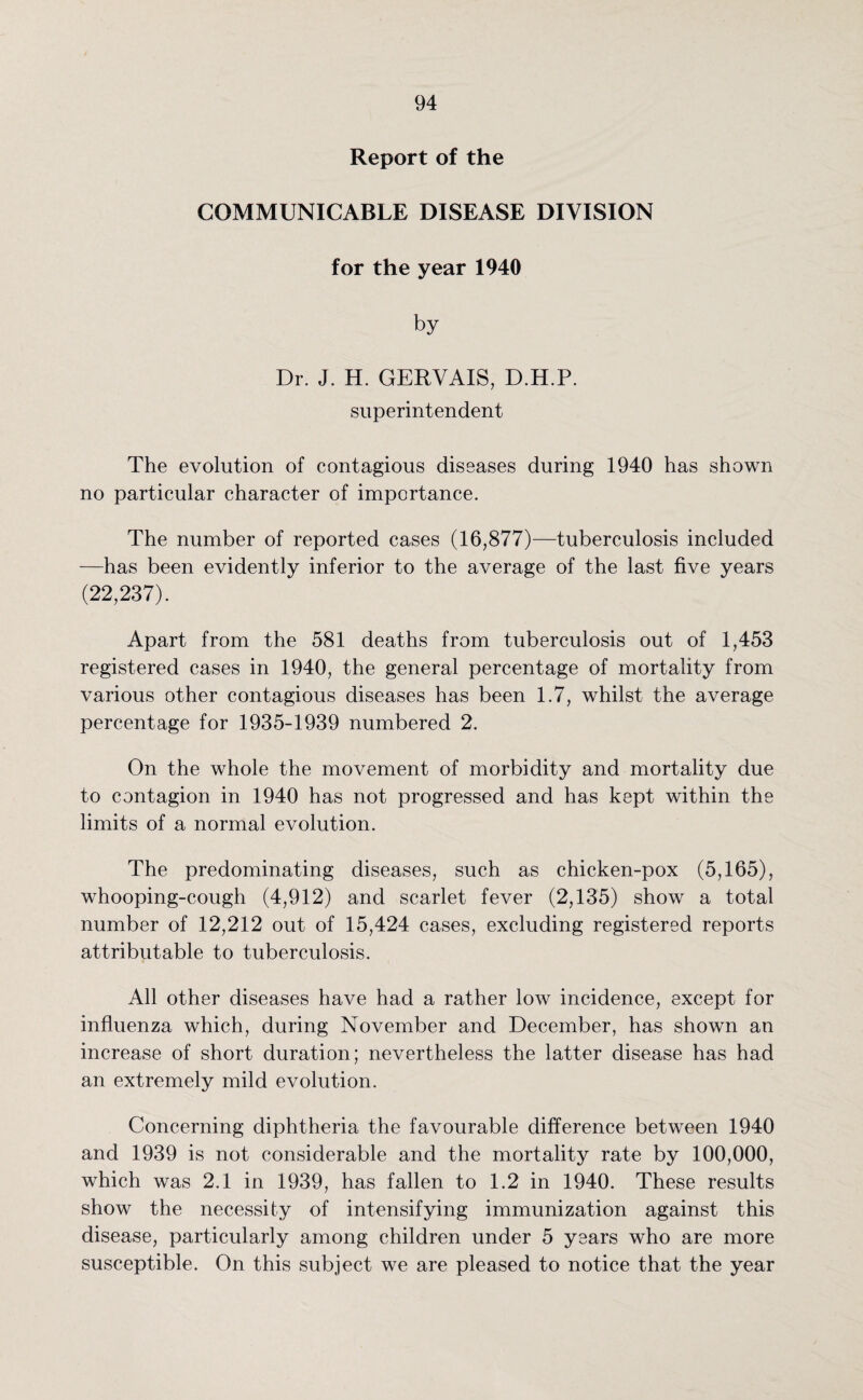 Report of the COMMUNICABLE DISEASE DIVISION for the year 1940 by Dr. J. H. GERVAIS, D.H.P. superintendent The evolution of contagious diseases during 1940 has shown no particular character of importance. The number of reported cases (16,877)—tuberculosis included —has been evidently inferior to the average of the last five years (22,237). Apart from the 581 deaths from tuberculosis out of 1,453 registered cases in 1940, the general percentage of mortality from various other contagious diseases has been 1.7, whilst the average percentage for 1935-1939 numbered 2. On the whole the movement of morbidity and mortality due to contagion in 1940 has not progressed and has kept within the limits of a normal evolution. The predominating diseases, such as chicken-pox (5,165), whooping-cough (4,912) and scarlet fever (2,135) show a total number of 12,212 out of 15,424 cases, excluding registered reports attributable to tuberculosis. All other diseases have had a rather low incidence, except for influenza which, during November and December, has shown an increase of short duration; nevertheless the latter disease has had an extremely mild evolution. Concerning diphtheria the favourable difference between 1940 and 1939 is not considerable and the mortality rate by 100,000, which was 2.1 in 1939, has fallen to 1.2 in 1940. These results show the necessity of intensifying immunization against this disease, particularly among children under 5 years who are more susceptible. On this subject we are pleased to notice that the year