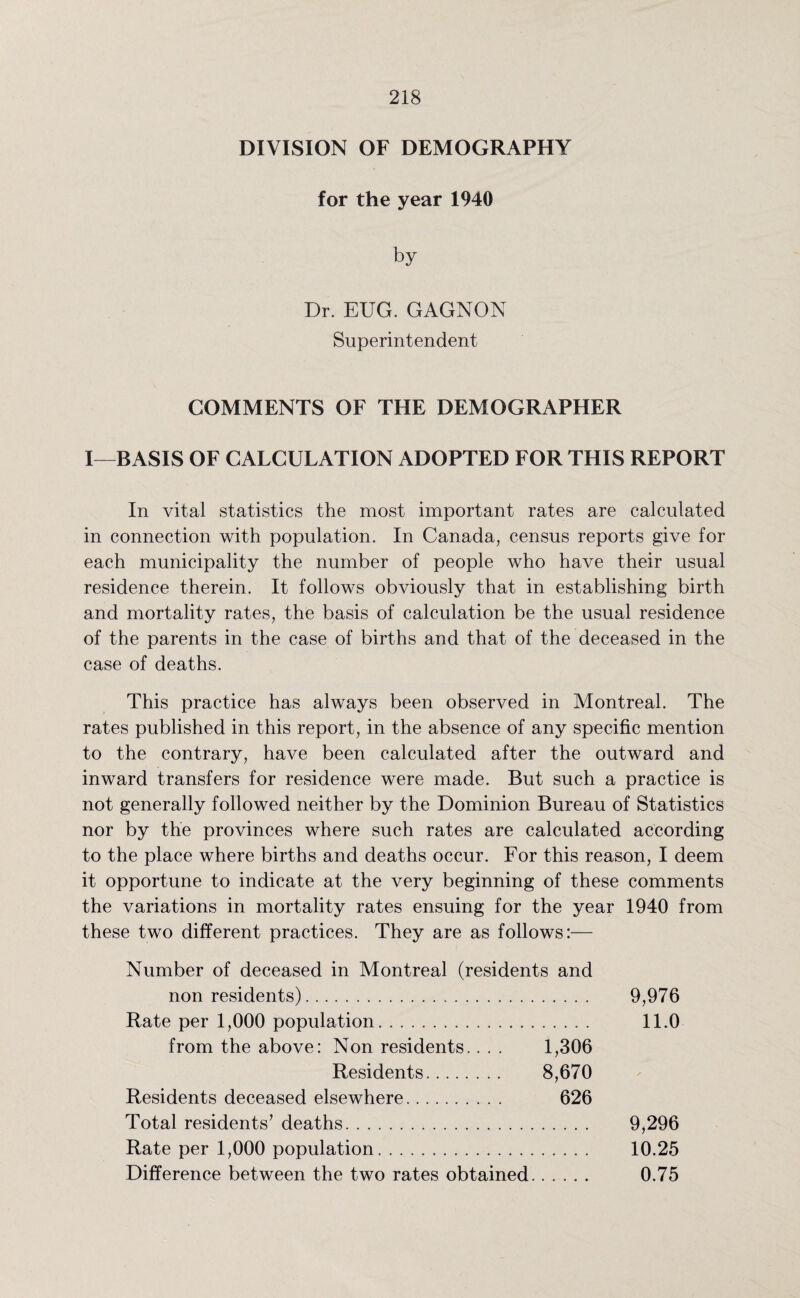 DIVISION OF DEMOGRAPHY for the year 1940 by Dr. EUG. GAGNON Superintendent COMMENTS OF THE DEMOGRAPHER I—BASIS OF CALCULATION ADOPTED FOR THIS REPORT In vital statistics the most important rates are calculated in connection with population. In Canada, census reports give for each municipality the number of people who have their usual residence therein. It follows obviously that in establishing birth and mortality rates, the basis of calculation be the usual residence of the parents in the case of births and that of the deceased in the case of deaths. This practice has always been observed in Montreal. The rates published in this report, in the absence of any specific mention to the contrary, have been calculated after the outward and inward transfers for residence were made. But such a practice is not generally followed neither by the Dominion Bureau of Statistics nor by the provinces where such rates are calculated according to the place where births and deaths occur. For this reason, I deem it opportune to indicate at the very beginning of these comments the variations in mortality rates ensuing for the year 1940 from these two different practices. They are as follows:— Number of deceased in Montreal (residents and nonresidents). 9,976 Rate per 1,000 population. 11.0 from the above: Non residents.. . . 1,306 Residents. 8,670 Residents deceased elsewhere. 626 Total residents’ deaths. 9,296 Rate per 1,000 population. 10.25 Difference between the two rates obtained. 0.75