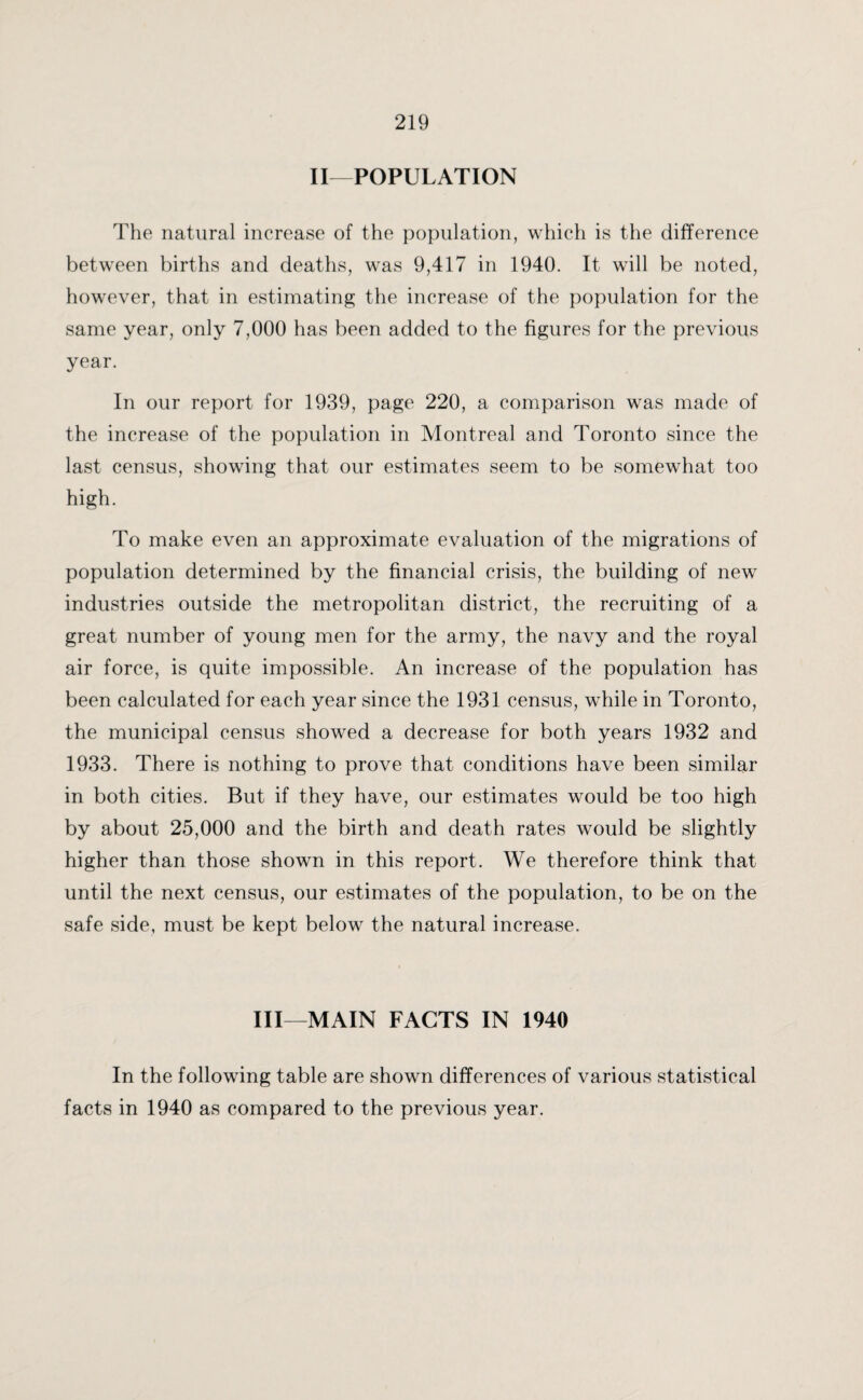 II—POPULATION The natural increase of the population, which is the difference between births and deaths, was 9,417 in 1940. It will be noted, however, that in estimating the increase of the population for the same year, only 7,000 has been added to the figures for the previous year. In our report for 1939, page 220, a comparison was made of the increase of the population in Montreal and Toronto since the last census, showing that our estimates seem to be somewhat too high. To make even an approximate evaluation of the migrations of population determined by the financial crisis, the building of new industries outside the metropolitan district, the recruiting of a great number of young men for the army, the navy and the royal air force, is quite impossible. An increase of the population has been calculated for each year since the 1931 census, while in Toronto, the municipal census showed a decrease for both years 1932 and 1933. There is nothing to prove that conditions have been similar in both cities. But if they have, our estimates would be too high by about 25,000 and the birth and death rates would be slightly higher than those shown in this report. We therefore think that until the next census, our estimates of the population, to be on the safe side, must be kept below the natural increase. Ill—MAIN FACTS IN 1940 In the following table are shown differences of various statistical facts in 1940 as compared to the previous year.