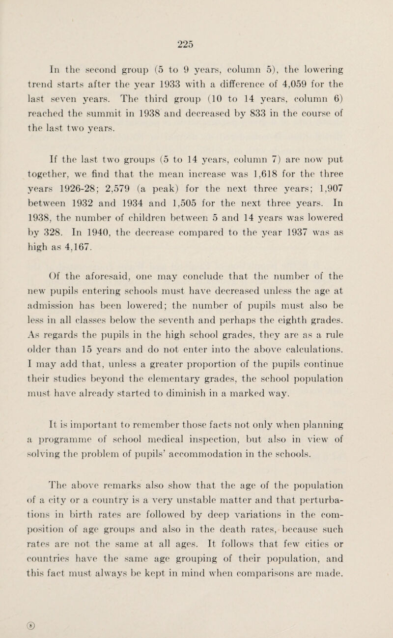 In the second group (5 to 9 years, column 5), the lowering trend starts after the year 1933 with a difference of 4,059 for the last seven years. The third group (10 to 14 years, column 6) reached the summit in 1938 and decreased by 833 in the course of the last two years. If the last two groups (5 to 14 years, column 7) are now put together, we find that the mean increase was 1,618 for the three years 1926-28; 2,579 (a peak) for the next three years; 1,907 between 1932 and 1934 and 1,505 for the next three years. In 1938, the number of children between 5 and 14 years was lowered by 328. In 1940, the decrease compared to the year 1937 was as high as 4,167. Of the aforesaid, one may conclude that the number of the new pupils entering schools must have decreased unless the age at admission has been lowered; the number of pupils must also be less in all classes below the seventh and perhaps the eighth grades. As regards the pupils in the high school grades, they are as a rule older than 15 years and do not enter into the above calculations. I may add that, unless a greater proportion of the pupils continue their studies beyond the elementary grades, the school population must have already started to diminish in a marked way. It is important to remember those facts not only when planning a programme of school medical inspection, but also in view of solving the problem of pupils’ accommodation in the schools. The above remarks also show that the age of the population of a city or a country is a very unstable matter and that perturba¬ tions in birth rates are followed by deep variations in the com¬ position of age groups and also in the death rates, because such rates are not the same at all ages. It follows that few cities or countries have the same age grouping of their population, and this fact must always be kept in mind when comparisons are made. ©