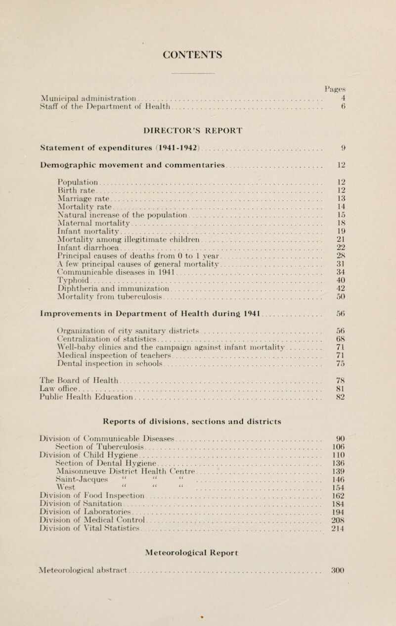 CONTENTS Pages Municipal administration. 4 Staff of the Department of Health. 6 DIRECTOR’S REPORT Statement of expenditures (1941-1942). 9 Demographic movement and commentaries. 12 Population. 12 Birth rate. 12 Marriage rate. 13 Mortality rate. 14 Natural increase of the population. 15 Maternal mortality. 18 Infant mortality. 19 Mortality among illegitimate children. 21 Infant diarrhoea. 22 Principal causes of deaths from 0 to 1 year. 28 A few principal causes of general mortality. 31 Communicable diseases in 1941. 34 Typhoid. 40 Diphtheria and immunization. 42 Mortality from tuberculosis. 50 Improvements in Department of Health during 1941. 56 Organization of city sanitary districts. 56 Centralization of statistics. 68 Well-baby clinics and the campaign against infant mortality. 71 Medical inspection of teachers. 71 Dental inspection in schools. 75 The Board of Health. 78 Law office. 81 Public Health Education. 82 Reports of divisions, sections and districts Division of Communicable Diseases. 90 Section of Tuberculosis. 106 Division of Child Hygiene. 110 Section of Dental Hygiene. 136 Maisonneuve District Health Centre. 139 Saint-Jacques “ “ “ . 146 West “ “ “ . 154 Division of Food Inspection ... 162 Division of Sanitation. 184 Division of Laboratories. 194 Division of Medical Control..... 208 Division of Vital Statistics. 214 Meteorological Report . 300 AI eteorological a bstract