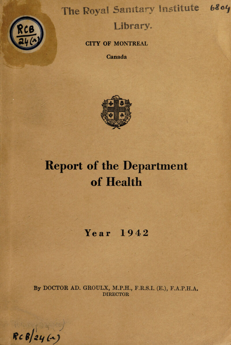 \ The Royal Sanitary Institute bSo^ Library. Canada Report of the Department of Health Year 1942 By DOCTOR AD. GROULX, F.R.S.I. (E.), F.A.P.H.A. DIRECTOR ’■« Rc $J>3 If 0^)