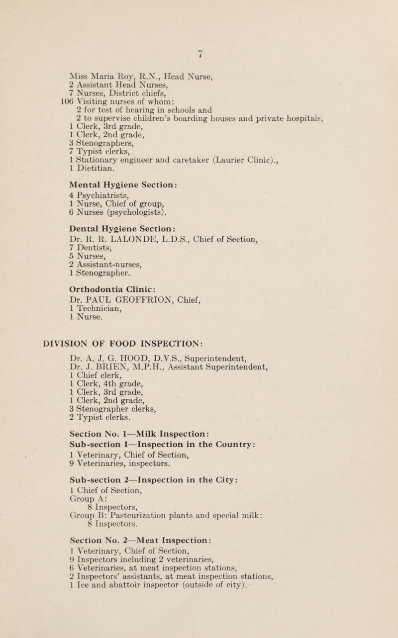 M iss Maria Roy, R.N., Head Nurse, 2 Assistant Head Nurses, 7 Nurses, District chiefs, 10b Visiting nurses of whom: 2 for test of hearing in schools and 2 to supervise children’s boarding houses and private hospitals 1 Clerk, 3rd grade, 1 Clerk, 2nd grade, 3 Stenographers, 7 Typist clerks, 1 Stationary engineer and caretaker (Laurier Clinic)., 1 Dietitian. Mental Hygiene Section: 4 Psychiatrists, 1 Nurse, Chief of group, 6 Nurses (psychologists). Dental Hygiene Section: Dr. R. R. LALONDE, L.D.S., Chief of Section, 7 Dentists, 5 Nurses, 2 Assistant-nurses, 1 Stenographer. Orthodontia Clinic: Dr. PAUL GEOFFRION, Chief, 1 Technician, 1 Nurse. DIVISION OF FOOD INSPECTION: Dr. A. J. G. HOOD, D.V.S., Superintendent, Dr. J. BRIEN, M.P.H., Assistant Superintendent, 1 Chief clerk, 1 Clerk, 4th grade, 1 Clerk, 3rd grade, 1 Clerk, 2nd grade, 3 Stenographer clerks, 2 Typist clerks. Section No. 1—Milk Inspection: Sub-section 1—Inspection in the Country: 1 Veterinary, Chief of Section, 9 Veterinaries, inspectors. Sub-section 2—Inspection in the City: 1 Chief of Section, Group A: 8 Inspectors, Group B: Pasteurization plants and special milk: 8 Inspectors. Section No. 2—Meat Inspection: 1 Veterinary, Chief of Section, 9 Inspectors including 2 veterinaries, 6 Veterinaries, at meat inspection stations, 2 Inspectors’ assistants, at meat inspection stations, 1 Ice and abattoir inspector (outside of city).