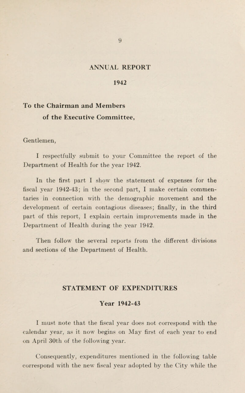 ANNUAL REPORT 1942 To the Chairman and Members of the Executive Committee, Gentlemen, I respectfully submit to your Committee the report of the Department of Health for the year 1942. In the first part I show the statement of expenses for the fiscal year 1942-43; in the second part, I make certain commen¬ taries in connection with the demographic movement and the development of certain contagious diseases; finally, in the third part of this report, I explain certain improvements made in the Department of Health during the year 1942. Then follow the several reports from the different divisions and sections of the Department of Health. STATEMENT OF EXPENDITURES Year 1942-43 I must note that the fiscal year does not correspond with the calendar year, as it now begins on May first of each year to end on April 30th of the following year. Consequently, expenditures mentioned in the following table correspond with the new fiscal year adopted by the City while the