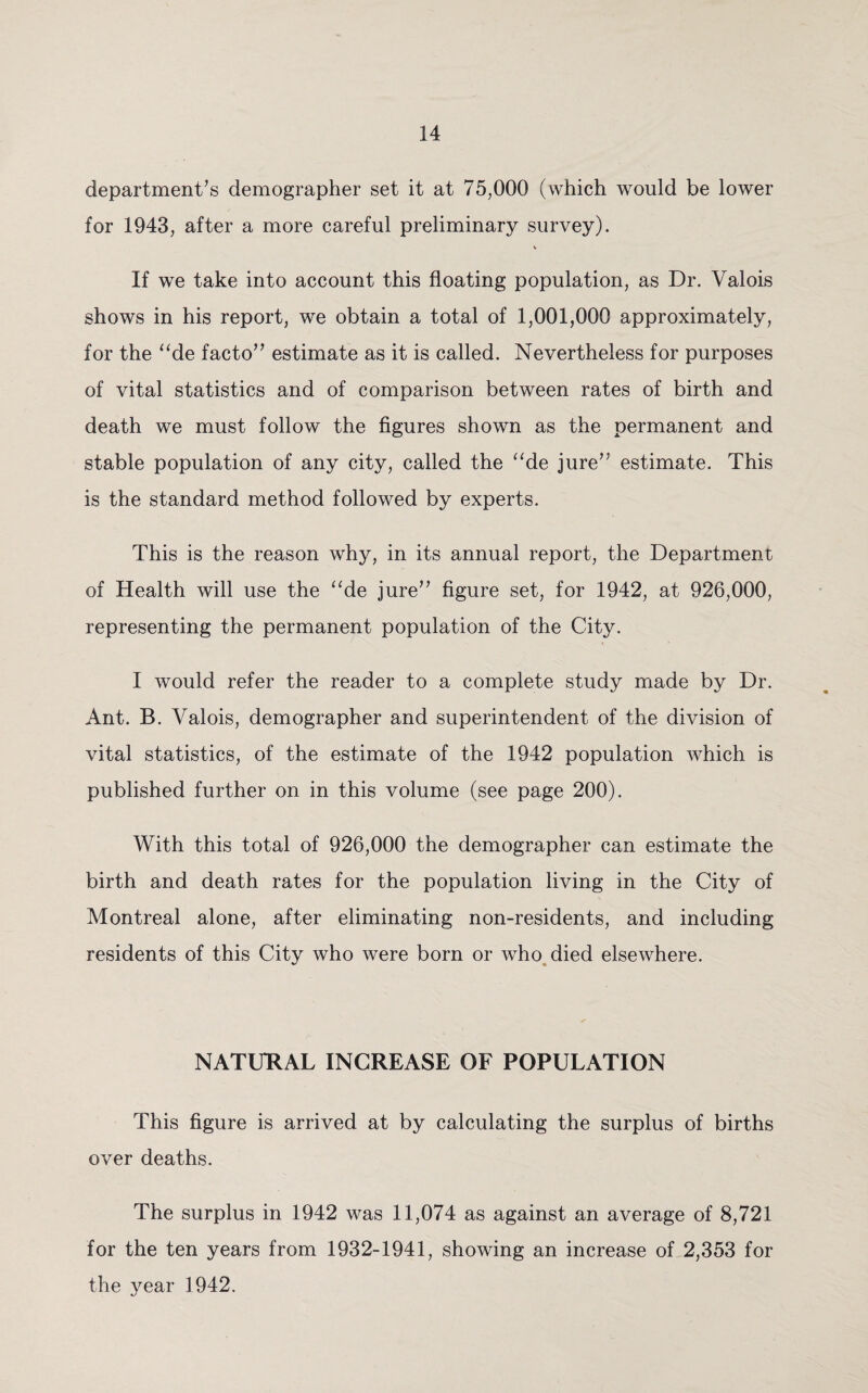 department’s demographer set it at 75,000 (which would be lower for 1943, after a more careful preliminary survey). V If we take into account this floating population, as Dr. Valois shows in his report, we obtain a total of 1,001,000 approximately, for the “de facto” estimate as it is called. Nevertheless for purposes of vital statistics and of comparison between rates of birth and death we must follow the figures shown as the permanent and stable population of any city, called the “de jure” estimate. This is the standard method followed by experts. This is the reason why, in its annual report, the Department of Health will use the ade jure” figure set, for 1942, at 926,000, representing the permanent population of the City. I would refer the reader to a complete study made by Dr. Ant. B. Valois, demographer and superintendent of the division of vital statistics, of the estimate of the 1942 population which is published further on in this volume (see page 200). With this total of 926,000 the demographer can estimate the birth and death rates for the population living in the City of Montreal alone, after eliminating non-residents, and including residents of this City who were born or who died elsewhere. NATURAL INCREASE OF POPULATION This figure is arrived at by calculating the surplus of births over deaths. The surplus in 1942 was 11,074 as against an average of 8,721 for the ten years from 1932-1941, showing an increase of 2,353 for the year 1942.