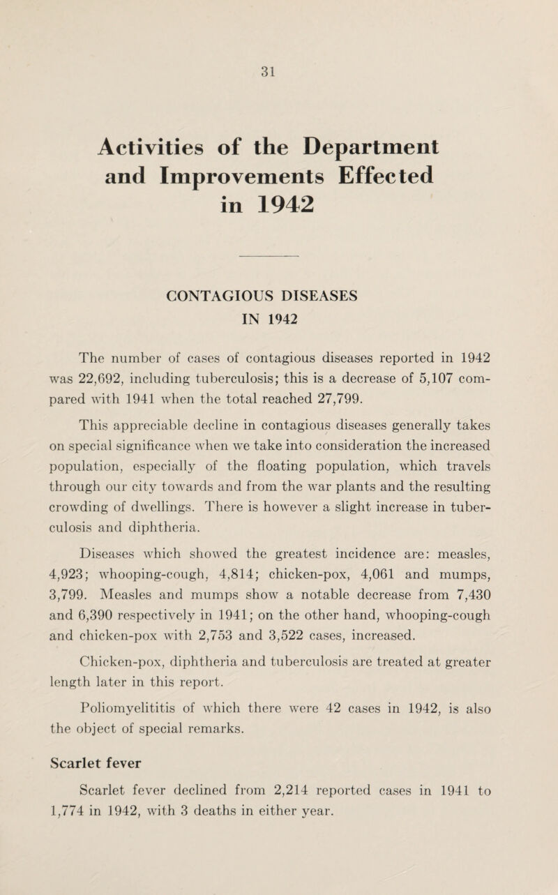 Activities of the Department and Improvements Effected in 1942 CONTAGIOUS DISEASES IN 1942 The number of cases of contagious diseases reported in 1942 was 22,692, including tuberculosis; this is a decrease of 5,107 com¬ pared with 1941 when the total reached 27,799. This appreciable decline in contagious diseases generally takes on special significance when we take into consideration the increased population, especially of the floating population, which travels through our city towards and from the war plants and the resulting crowding of dwellings. There is however a slight increase in tuber¬ culosis and diphtheria. Diseases which showed the greatest incidence are: measles, 4,923; whooping-cough, 4,814; chicken-pox, 4,061 and mumps, 3,799. Measles and mumps show a notable decrease from 7,430 and 6,390 respectively in 1941; on the other hand, whooping-cough and chicken-pox with 2,753 and 3,522 cases, increased. Chicken-pox, diphtheria and tuberculosis are treated at greater length later in this report. Poliomyelititis of which there were 42 cases in 1942, is also the object of special remarks. Scarlet fever Scarlet fever declined from 2,214 reported cases in 1941 to 1,774 in 1942, with 3 deaths in either year.