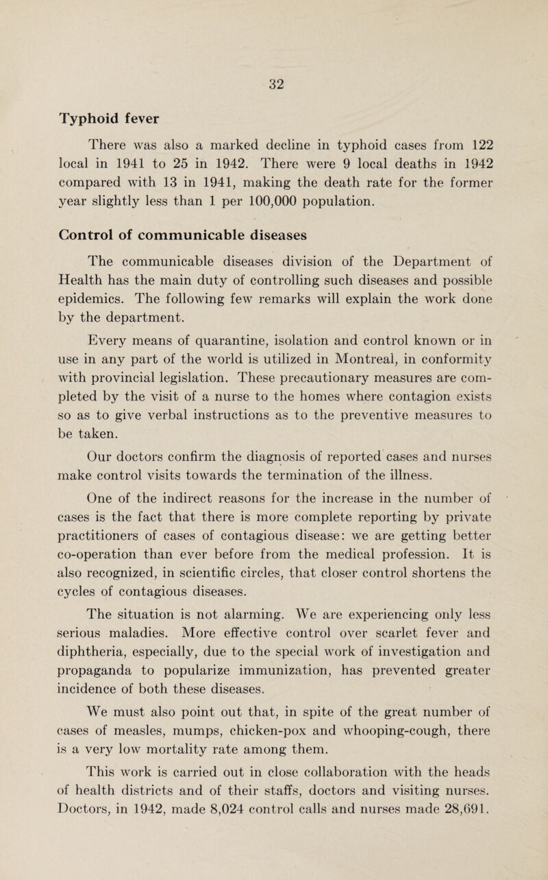 Typhoid fever There was also a marked decline in typhoid cases from 122 local in 1941 to 25 in 1942. There were 9 local deaths in 1942 compared with 13 in 1941, making the death rate for the former year slightly less than 1 per 100,000 population. Control of communicable diseases The communicable diseases division of the Department of Health has the main duty of controlling such diseases and possible epidemics. The following few remarks will explain the work done by the department. Every means of quarantine, isolation and control known or in use in any part of the world is utilized in Montreal, in conformity with provincial legislation. These precautionary measures are com¬ pleted by the visit of a nurse to the homes where contagion exists so as to give verbal instructions as to the preventive measures to be taken. Our doctors confirm the diagnosis of reported cases and nurses make control visits towards the termination of the illness. One of the indirect reasons for the increase in the number of cases is the fact that there is more complete reporting by private practitioners of cases of contagious disease: we are getting better co-operation than ever before from the medical profession. It is also recognized, in scientific circles, that closer control shortens the cycles of contagious diseases. The situation is not alarming. We are experiencing only less serious maladies. More effective control over scarlet fever and diphtheria, especially, due to the special work of investigation and propaganda to popularize immunization, has prevented greater incidence of both these diseases. We must also point out that, in spite of the great number of cases of measles, mumps, chicken-pox and whooping-cough, there is a very low mortality rate among them. This work is carried out in close collaboration with the heads of health districts and of their staffs, doctors and visiting nurses. Doctors, in 1942, made 8,024 control calls and nurses made 28,691.
