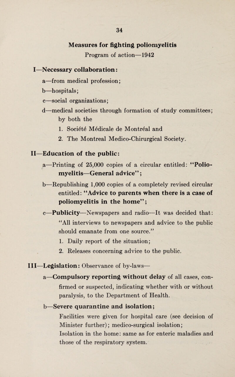 Measures for fighting poliomyelitis Program of action—1942 I—Necessary collaboration: a—from medical profession; b—hospitals; c—social organizations; d—medical societies through formation of study committees; by both the 1. Societe Medicale de Montreal and 2. The Montreal Medico-Chirurgical Society. II—Education of the public: a—Printing of 25,000 copies of a circular entitled: “Polio¬ myelitis—General advice”; b—Republishing 1,000 copies of a completely revised circular entitled: “Advice to parents when there is a case of poliomyelitis in the home”; c—Publicity—Newspapers and radio—It was decided that: “All interviews to newspapers and advice to the public should emanate from one source.” 1. Daily report of the situation; 2. Releases concerning advice to the public. Ill—Legislation: Observance of by-laws— a—Compulsory reporting without delay of all cases, con¬ firmed or suspected, indicating whether with or without paralysis, to the Department of Health. b—Severe quarantine and isolation; Facilities were given for hospital care (see decision of Minister further); medico-surgical isolation; Isolation in the home: same as for enteric maladies and those of the respiratory system.