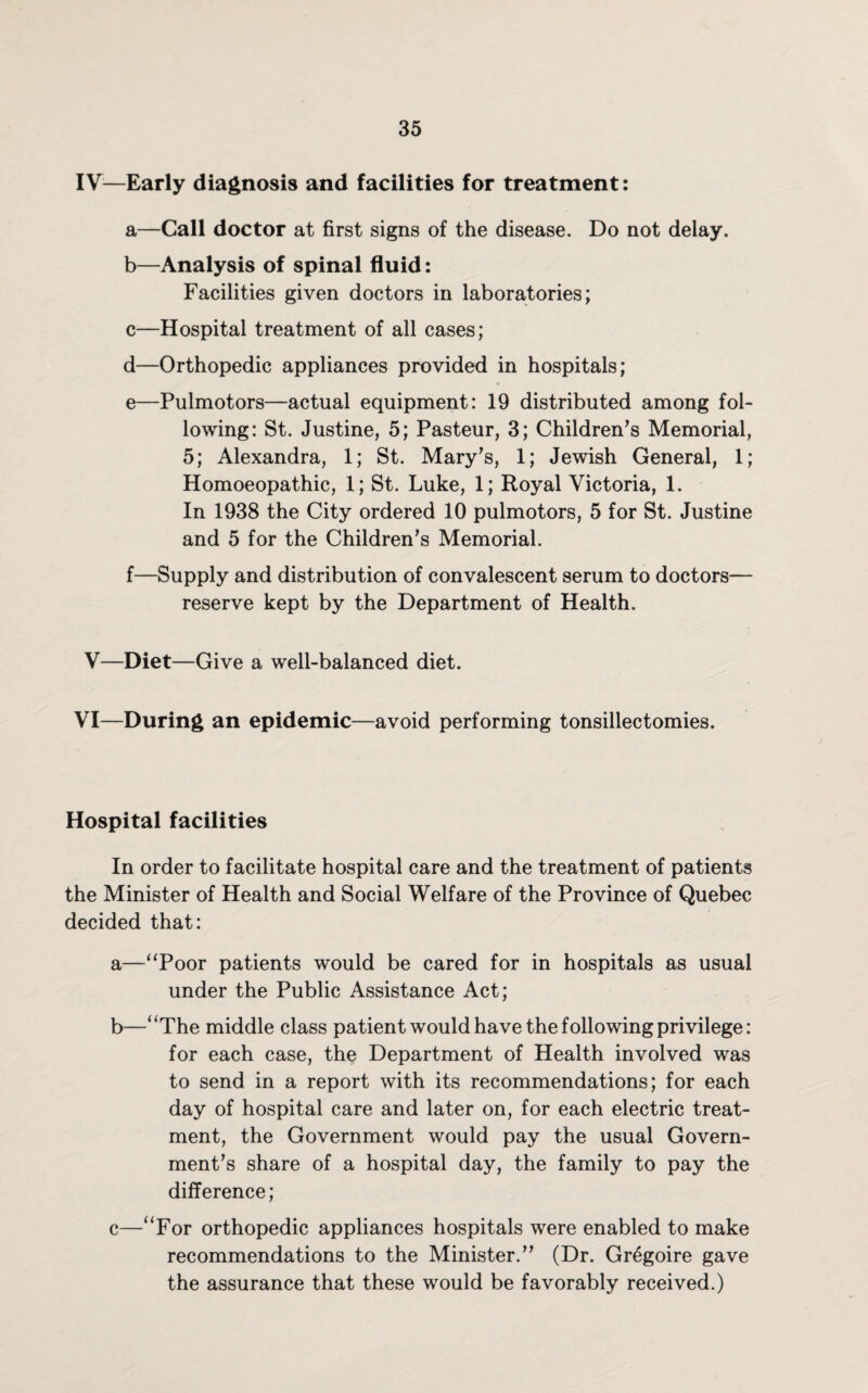 IV—Early diagnosis and facilities for treatment: a—Call doctor at first signs of the disease. Do not delay. b—Analysis of spinal fluid: Facilities given doctors in laboratories; c—Hospital treatment of all cases; d—Orthopedic appliances provided in hospitals; e—Pulmotors—actual equipment: 19 distributed among fol¬ lowing: St. Justine, 5; Pasteur, 3; Children’s Memorial, 5; Alexandra, 1; St. Mary’s, 1; Jewish General, 1; Homoeopathic, 1; St. Luke, 1; Royal Victoria, 1. In 1938 the City ordered 10 pulmotors, 5 for St. Justine and 5 for the Children’s Memorial. f—Supply and distribution of convalescent serum to doctors— reserve kept by the Department of Health. V—Diet—Give a well-balanced diet. VI—During an epidemic—avoid performing tonsillectomies. Hospital facilities In order to facilitate hospital care and the treatment of patients the Minister of Health and Social Welfare of the Province of Quebec decided that: a—“Poor patients would be cared for in hospitals as usual under the Public Assistance Act; b—“The middle class patient would have the following privilege: for each case, the Department of Health involved was to send in a report with its recommendations; for each day of hospital care and later on, for each electric treat¬ ment, the Government would pay the usual Govern¬ ment’s share of a hospital day, the family to pay the difference; c—“For orthopedic appliances hospitals were enabled to make recommendations to the Minister.” (Dr. Gr6goire gave the assurance that these would be favorably received.)