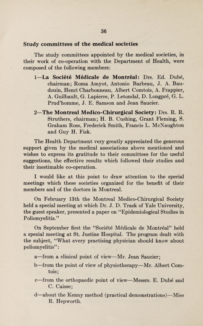 Study committees of the medical societies The study committees appointed by the medical societies, in their work of co-operation with the Department of Health, were composed of the following members: 1— La Societe Medicale de Montreal: Drs. Ed. Dube, chairman; Roma Amyot, Antonio Barbeau, J. A. Bau- douin, Henri Charbonneau, Albert Comtois, A. Frappier, A. Guilbault, G. Lapierre, P. Letondal, D. Longpre, G. L. Prud’homme, J. E. Samson and Jean Saucier. 2— The Montreal Medico-Ghirurgical Society: Drs. R. R. Struthers, chairman; H. B. Cushing, Grant Fleming, S. Graham Ross, Frederick Smith, Francis L. McNaughton and Guy H. Fisk. The Health Department very greatly appreciated the generous support given by the medical associations above mentioned and wishes to express its gratitude to their committees for the useful suggestions, the effective results which followed their studies and their inestimable co-operation. I would like at this point to draw attention to the special meetings which these societies organized for the benefit of their members and of the doctors in Montreal. On February 13th the Montreal Medico-Chirurgical Society held a special meeting at which Dr. J. D. Trask of Yale University, the guest speaker, presented a paper on “Epidemiological Studies in Poliomyelitis.” On September first the “Societe Medicale de Montreal” held a special meeting at St. Justine Hospital. The program dealt with the subject, “What every practising physician should know about poliomyelitis”: a—from a clinical point of view—Mr. Jean Saucier; b—from the point of view of physiotherapy—Mr. Albert Com¬ tois; c—from the orthopaedic point of view—Messrs. E. Dube and C. Caisse; d—about the Kenny method (practical demonstrations)—Miss R. Hepworth.