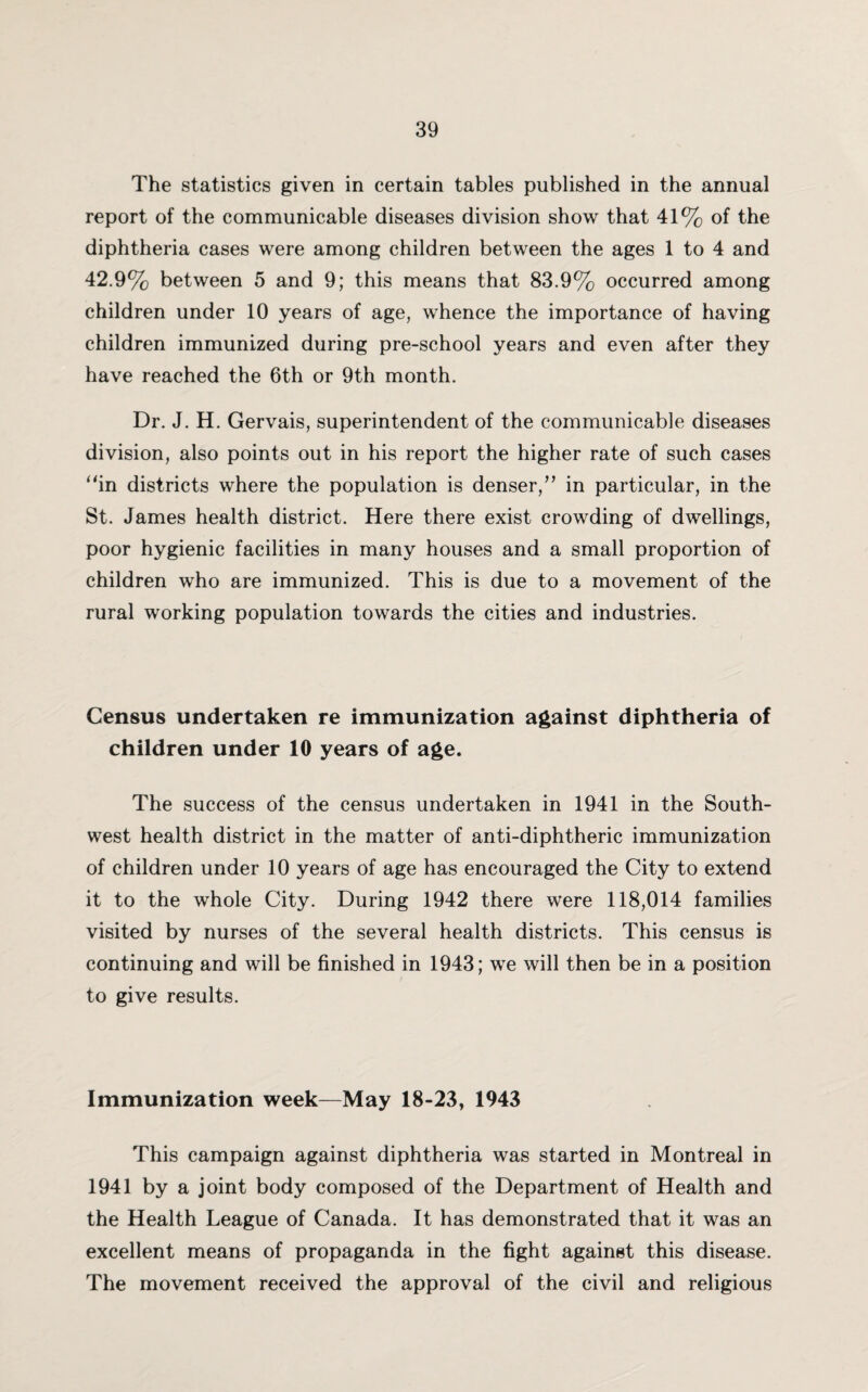 The statistics given in certain tables published in the annual report of the communicable diseases division show that 41% of the diphtheria cases were among children between the ages 1 to 4 and 42.9% between 5 and 9; this means that 83.9% occurred among children under 10 years of age, whence the importance of having children immunized during pre-school years and even after they have reached the 6th or 9th month. Dr. J. H. Gervais, superintendent of the communicable diseases division, also points out in his report the higher rate of such cases “in districts where the population is denser/’ in particular, in the St. James health district. Here there exist crowding of dwellings, poor hygienic facilities in many houses and a small proportion of children who are immunized. This is due to a movement of the rural working population towards the cities and industries. Census undertaken re immunization against diphtheria of children under 10 years of age. The success of the census undertaken in 1941 in the South¬ west health district in the matter of anti-diphtheric immunization of children under 10 years of age has encouraged the City to extend it to the whole City. During 1942 there were 118,014 families visited by nurses of the several health districts. This census is continuing and will be finished in 1943; we will then be in a position to give results. Immunization week—May 18-23, 1943 This campaign against diphtheria was started in Montreal in 1941 by a joint body composed of the Department of Health and the Health League of Canada. It has demonstrated that it was an excellent means of propaganda in the fight against this disease. The movement received the approval of the civil and religious