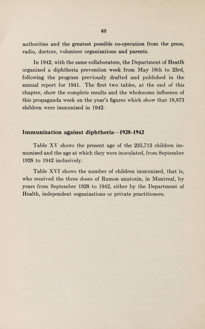 authorities and the greatest possible co-operation from the press, radio, doctors, volunteer organizations and parents. In 1942, with the same collaborators, the Department of Heatlh organized a diphtheria prevention week from May 18th to 23rd, following the program previously drafted and published in the annual report for 1941. The first two tables, at the end of this chapter, show the complete results and the wholesome influence of this propaganda week on the year’s figures which show that 18,873 children were immunized in 1942. Immunization against diphtheria—1928-1942 Table XV shows the present age of the 235,713 children im¬ munized and the age at which they were inoculated, from September 1928 to 1942 inclusively. Table XVI shows the number of children immunized, that is, who received the three doses of Ramon anatoxin, in Montreal, by years from September 1928 to 1942, either by the Department of Health, independent organizations or private practitioners.