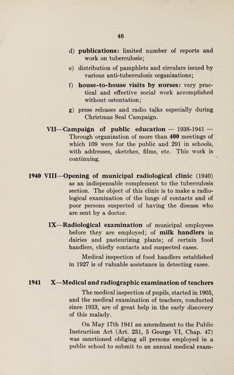 d) publications: limited number of reports and work on tuberculosis; e) distribution of pamphlets and circulars issued by various anti-tuberculosis organizations; f) house-to-house visits by nurses: very prac¬ tical and effective social work accomplished without ostentation; g) press releases and radio talks especially during Christmas Seal Campaign. YII—Campaign of public education — 1938-1941 — Through organization of more than 400 meetings of which 109 were for the public and 291 in schools, with addresses, sketches, films, etc. This work is continuing. 1940 VIII—Opening of municipal radiological clinic (1940) as an indispensable complement to the tuberculosis section. The object of this clinic is to make a radio¬ logical examination of the lungs of contacts and of poor persons suspected of having the disease who are sent by a doctor. IX—Radiological examination of municipal employees before they are employed; of milk handlers in dairies and pasteurizing plants; of certain food handlers, chiefly contacts and suspected cases. Medical inspection of food handlers established in 1927 is of valuable assistance in detecting cases. 1941 X—Medical and radiographic examination of teachers The medical inspection of pupils, started in 1905, and the medical examination of teachers, conducted since 1933, are of great help in the early discovery of this malady. On May 17th 1941 an amendment to the Public Instruction Act (Art. 231, 5 George VI, Chap. 47) was sanctioned obliging all persons employed in a public school to submit to an annual medical exam-