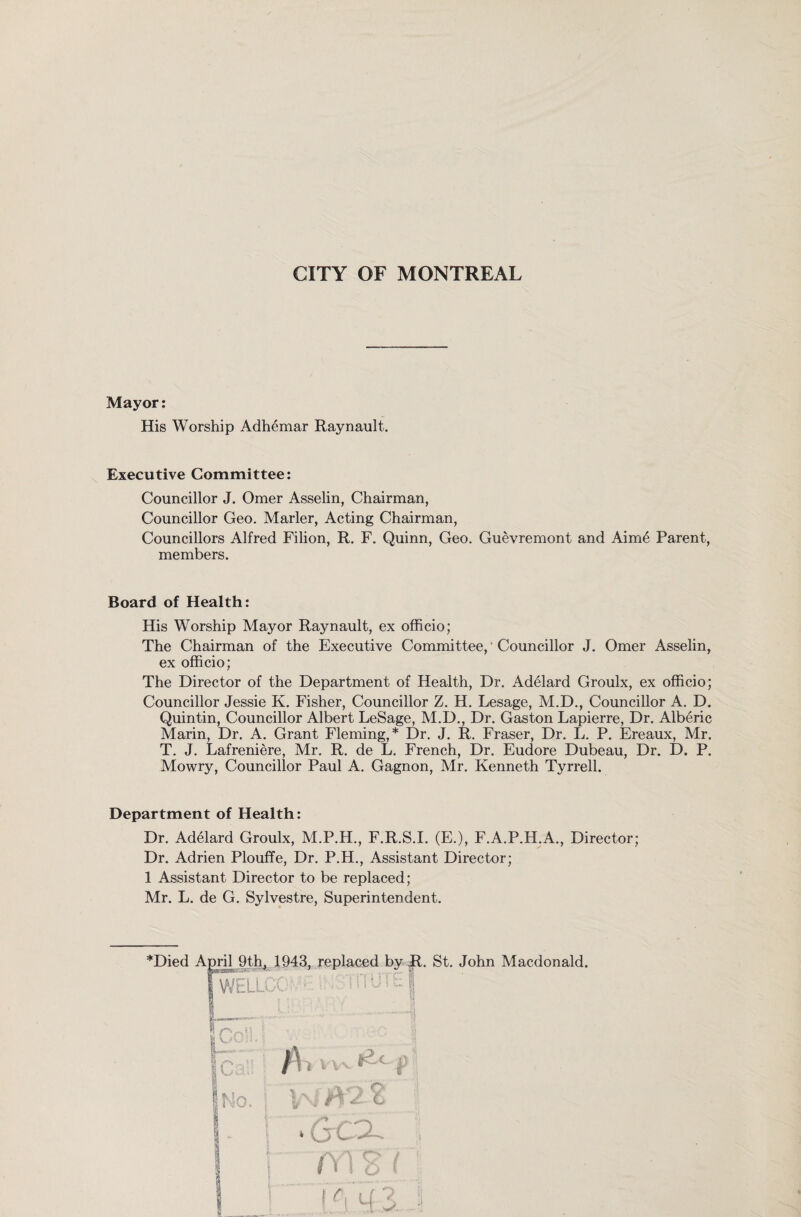 Mayor: His Worship Adhemar Raynault. Executive Committee: Councillor J. Omer Asselin, Chairman, Councillor Geo. Marler, Acting Chairman, Councillors Alfred Filion, R. F. Quinn, Geo. Guevremont and Aime Parent, members. Board of Health: His Worship Mayor Raynault, ex officio; The Chairman of the Executive Committee, Councillor J. Omer Asselin, ex officio; The Director of the Department of Health, Dr. Adelard Groulx, ex officio; Councillor Jessie K. Fisher, Councillor Z. H. Lesage, M.D., Councillor A. D. Quintin, Councillor Albert LeSage, M.D., Dr. Gaston Lapierre, Dr. Alberic Marin, Dr. A. Grant Fleming,* Dr. J. R. Fraser, Dr. L. P. Ereaux, Mr. T. J. Lafreniere, Mr. R. de L. French, Dr. Eudore Dubeau, Dr. D. P. Mowry, Councillor Paul A. Gagnon, Mr. Kenneth Tyrrell. Department of Health: Dr. Adelard Groulx, M.P.H., F.R.S.I. (E.), F.A.P.H.A., Director; Dr. Adrien Plouffe, Dr. P.H., Assistant Director; 1 Assistant Director to be replaced; Mr. L. de G. Sylvestre, Superintendent. J ■ • ' - jWELLCC i BLmihiiwiih— mrY. fl i } '' J 1 |No. j ph i . ^ f f/\: fy Z- & ! | T Gcx | 1 1 012 (j j j ■ J ^ y[ 1