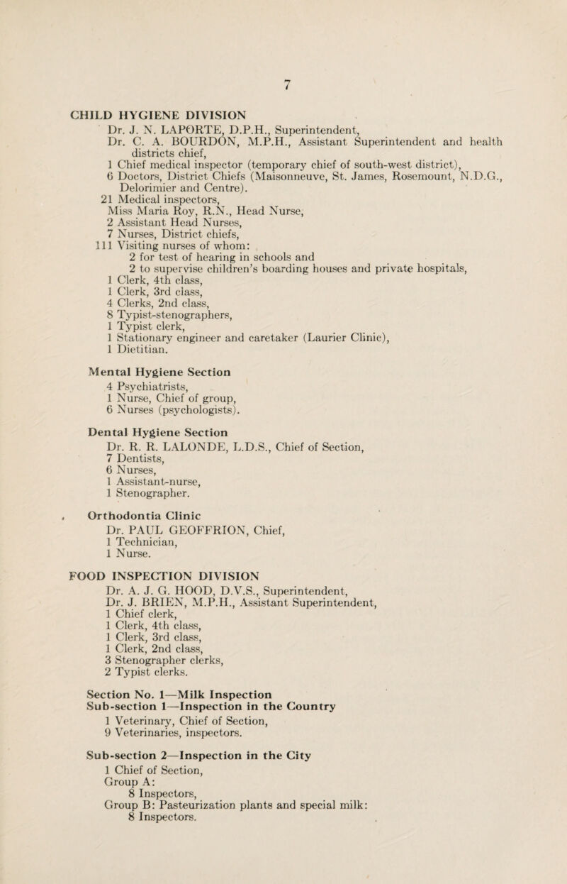 CHILD HYGIENE DIVISION Dr. J. N. LAPORTE, D.P.H., Superintendent, Dr. C. A. BOURDON, M.P.H., Assistant Superintendent and health districts chief, 1 Chief medical inspector (temporary chief of south-west district), 6 Doctors, District Chiefs (Maisonneuve, St. James, Rosemount, N.D.G., Delorimier and Centre). 21 Medical inspectors, Miss Maria Roy, R.N., Head Nurse, 2 Assistant Head Nurses, 7 Nurses, District chiefs, 111 Visiting nurses of whom: 2 for test of hearing in schools and 2 to supervise children’s boarding houses and private hospitals, 1 Clerk, 4th class, 1 Clerk, 3rd class, 4 Clerks, 2nd class, 8 Typist-stenographers, 1 Typist clerk, 1 Stationary engineer and caretaker (Laurier Clinic), 1 Dietitian. Mental Hygiene Section 4 Psychiatrists, 1 Nurse, Chief of group, 6 Nurses (psychologists). Dental Hygiene Section Dr. R. R. LALONDE, L.D.S., Chief of Section, 7 Dentists, 6 Nurses, 1 Assistant-nurse, 1 Stenographer. Orthodontia Clinic Dr. PAUL GEOFFRION, Chief, 1 Technician, 1 Nurse. FOOD INSPECTION DIVISION Dr. A. J. G. HOOD, D.V.S., Superintendent, Dr. J. BRIEN, M.P.H., Assistant Superintendent, 1 Chief clerk, 1 Clerk, 4th class, 1 Clerk, 3rd class, 1 Clerk, 2nd class, 3 Stenographer clerks, 2 Typist clerks. Section No. 1—Milk Inspection Sub-section 1—Inspection in the Country 1 Veterinary, Chief of Section, 9 Veterinaries, inspectors. Sub-section 2—Inspection in the City 1 Chief of Section, Group A: 8 Inspectors, Group B: Pasteurization plants and special milk: 8 Inspectors.