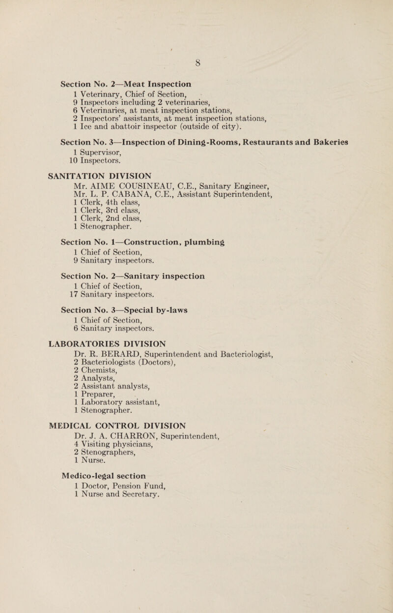 Section No. 2—Meat Inspection 1 Veterinary, Chief of Section, 9 Inspectors including 2 veterinaries, 6 Veterinaries, at meat inspection stations, 2 Inspectors’ assistants, at meat inspection stations, 1 Ice and abattoir inspector (outside of city). Section No. 3—Inspection of Dining-Rooms, Restaurants and Bakeries 1 Supervisor, 10 Inspectors. SANITATION DIVISION Mr. AIME COUSINEAU, C.E., Sanitary Engineer, Mr. L. P. CABANA, C.E., Assistant Superintendent, 1 Clerk, 4th class, 1 Clerk, 3rd class, 1 Clerk, 2nd class, 1 Stenographer. Section No. 1—Construction, plumbing 1 Chief of Section, 9 Sanitary inspectors. Section No. 2—Sanitary inspection 1 Chief of Section, 17 Sanitary inspectors. Section No. 3—Special by-laws 1 Chief of Section, 6 Sanitary inspectors. LABORATORIES DIVISION Dr. R. BERARD, Superintendent and Bacteriologist, 2 Bacteriologists (Doctors), 2 Chemists, 2 Analysts, 2 Assistant analysts, 1 Preparer, 1 Laboratory assistant, 1 Stenographer. MEDICAL CONTROL DIVISION Dr. J. A. CHARRON, Superintendent, 4 Visiting physicians, 2 Stenographers, 1 Nurse. Medico-legal section 1 Doctor, Pension Fund, 1 Nurse and Secretary.