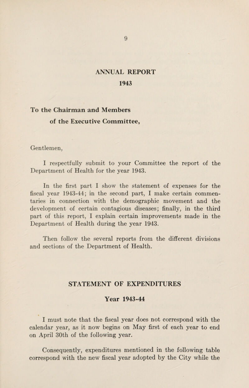 ANNUAL REPORT 1943 To the Chairman and Members of the Executive Committee, Gentlemen, I respectfully submit to your Committee the report of the Department of Health for the year 1943. In the first part I show the statement of expenses for the fiscal year 1943-44; in the second part, I make certain commen¬ taries in connection with the demographic movement and the development of certain contagious diseases; finally, in the third part of this report, I explain certain improvements made in the Department of Health during the year 1943. Then follow the several reports from the different divisions and sections of the Department of Health. STATEMENT OF EXPENDITURES Year 1943-44 I must note that the fiscal year does not correspond with the calendar year, as it now begins on May first of each year to end on April 30th of the following year. Consequently, expenditures mentioned in the following table correspond with the new fiscal year adopted by the City while the