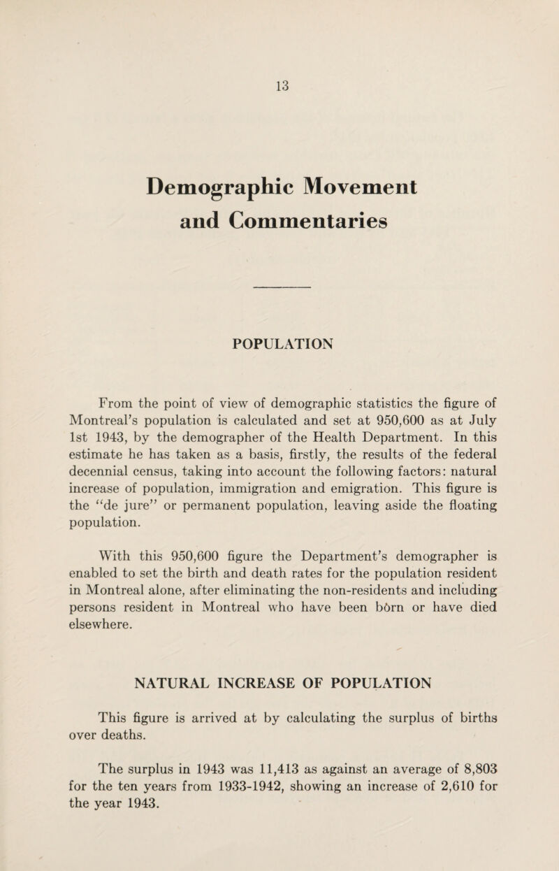 Demographic Movement and Commentaries POPULATION From the point of view of demographic statistics the figure of Montreal's population is calculated and set at 950,600 as at July 1st 1943, by the demographer of the Health Department. In this estimate he has taken as a basis, firstly, the results of the federal decennial census, taking into account the following factors: natural increase of population, immigration and emigration. This figure is the “de jure or permanent population, leaving aside the floating population. With this 950,600 figure the Department's demographer is enabled to set the birth and death rates for the population resident in Montreal alone, after eliminating the non-residents and including persons resident in Montreal who have been b6rn or have died elsewhere. NATURAL INCREASE OF POPULATION This figure is arrived at by calculating the surplus of births over deaths. The surplus in 1943 was 11,413 as against an average of 8,803 for the ten years from 1933-1942, showing an increase of 2,610 for the year 1943.