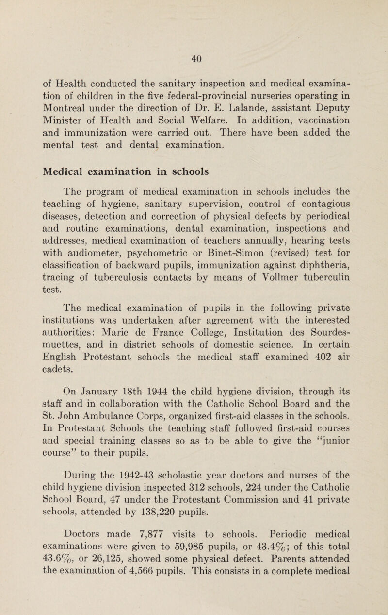 of Health conducted the sanitary inspection and medical examina¬ tion of children in the five federal-provincial nurseries operating in Montreal under the direction of Dr. E. Lalande, assistant Deputy Minister of Health and Social Welfare. In addition, vaccination and immunization were carried out. There have been added the mental test and dental examination. Medical examination in schools The program of medical examination in schools includes the teaching of hygiene, sanitary supervision, control of contagious diseases, detection and correction of physical defects by periodical and routine examinations, dental examination, inspections and addresses, medical examination of teachers annually, hearing tests with audiometer, psychometric or Binet-Simon (revised) test for classification of backward pupils, immunization against diphtheria, tracing of tuberculosis contacts by means of Vollmer tuberculin test. The medical examination of pupils in the following private institutions was undertaken after agreement with the interested authorities: Marie de France College, Institution des Sourdes- muettes, and in district schools of domestic science. In certain English Protestant schools the medical staff examined 402 air cadets. On January 18th 1944 the child hygiene division, through its staff and in collaboration with the Catholic School Board and the St. John Ambulance Corps, organized first-aid classes in the schools. In Protestant Schools the teaching staff followed first-aid courses and special training classes so as to be able to give the “junior course” to their pupils. During the 1942-43 scholastic year doctors and nurses of the child hygiene division inspected 312 schools, 224 under the Catholic School Board, 47 under the Protestant Commission and 41 private schools, attended by 138,220 pupils. Doctors made 7,877 visits to schools. Periodic medical examinations were given to 59,985 pupils, or 43.4%; of this total 43.6%, or 26,125, showed some physical defect. Parents attended the examination of 4,566 pupils. This consists in a complete medical