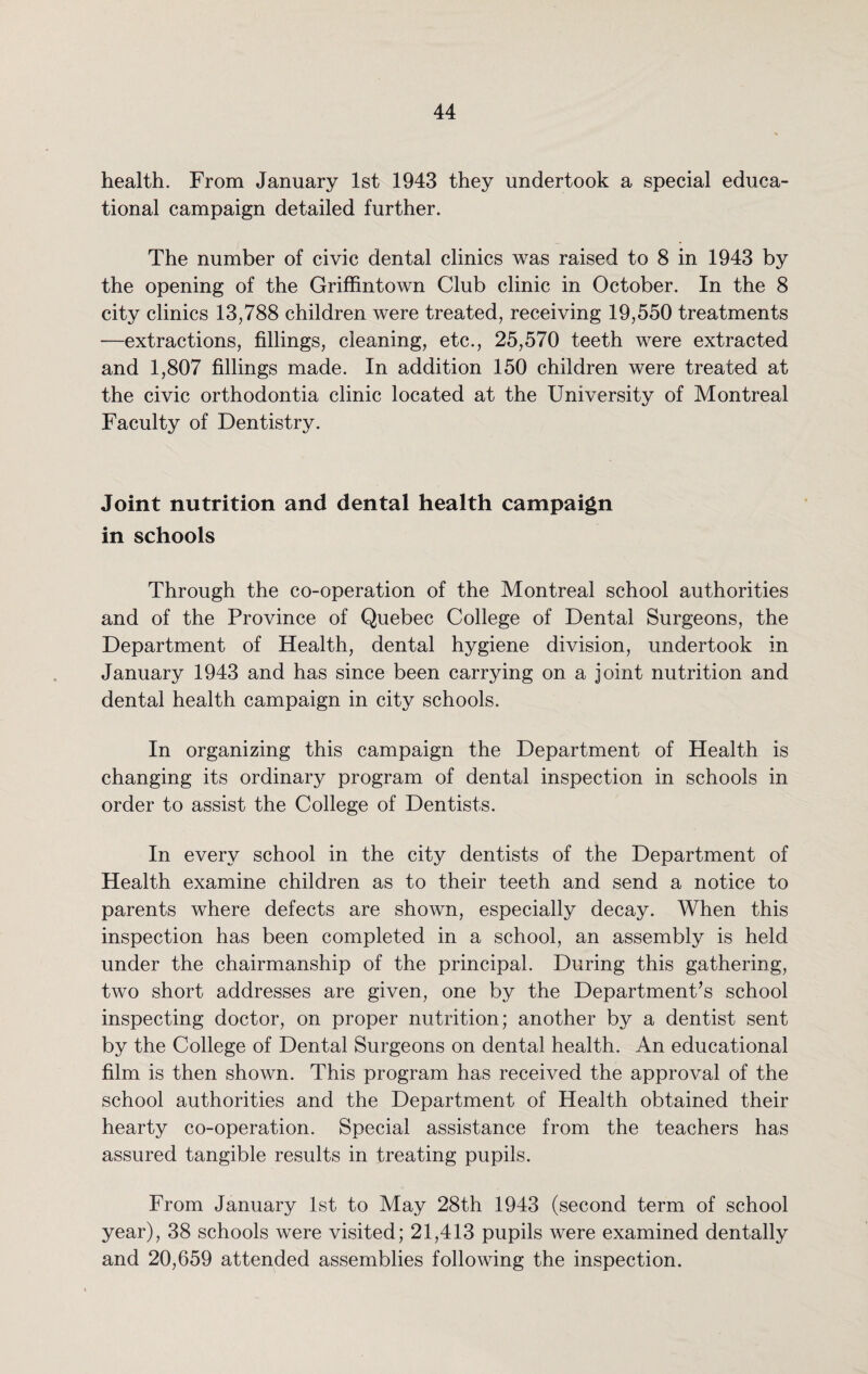 health. From January 1st 1943 they undertook a special educa¬ tional campaign detailed further. The number of civic dental clinics was raised to 8 in 1943 by the opening of the Griffintown Club clinic in October. In the 8 city clinics 13,788 children were treated, receiving 19,550 treatments —extractions, fillings, cleaning, etc., 25,570 teeth were extracted and 1,807 fillings made. In addition 150 children were treated at the civic orthodontia clinic located at the University of Montreal Faculty of Dentistry. Joint nutrition and dental health campaign in schools Through the co-operation of the Montreal school authorities and of the Province of Quebec College of Dental Surgeons, the Department of Health, dental hygiene division, undertook in January 1943 and has since been carrying on a joint nutrition and dental health campaign in city schools. In organizing this campaign the Department of Health is changing its ordinary program of dental inspection in schools in order to assist the College of Dentists. In every school in the city dentists of the Department of Health examine children as to their teeth and send a notice to parents where defects are shown, especially decay. When this inspection has been completed in a school, an assembly is held under the chairmanship of the principal. During this gathering, two short addresses are given, one by the Department’s school inspecting doctor, on proper nutrition; another by a dentist sent by the College of Dental Surgeons on dental health. An educational film is then shown. This program has received the approval of the school authorities and the Department of Health obtained their hearty co-operation. Special assistance from the teachers has assured tangible results in treating pupils. From January 1st to May 28th 1943 (second term of school year), 38 schools were visited; 21,413 pupils were examined dentally and 20,659 attended assemblies following the inspection.