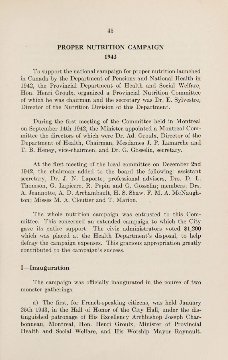 PROPER NUTRITION CAMPAIGN 1943 To support the national campaign for proper nutrition launched in Canada by the Department of Pensions and National Health in 1942, the Provincial Department of Health and Social Welfare, Hon. Henri Groulx, organized a Provincial Nutrition Committee of which he was chairman and the secretary was Dr. E. Sylvestre, Director of the Nutrition Division of this Department. During the first meeting of the Committee held in Montreal on September 14th 1942, the Minister appointed a Montreal Com¬ mittee the directors of which were Dr. Ad. Groulx, Director of the Department of Health, Chairman, Mesdames J. P. Lamarche and T. B. Heney, vice-chairmen, and Dr. G. Gosselin, secretary. At the first meeting of the local committee on December 2nd 1942, the chairman added to the board the following: assistant secretary, Dr. J. N. Laporte; professional advisers, Drs. D. L. Thomson, G. Lapierre, R. Pepin and G. Gosselin; members: Drs. A. Jeannotte, A. D. Archambault, H. S. Shaw, F. M. A. McNaugh- ton; Misses M. A. Cloutier and T. Marion. The whole nutrition campaign was entrusted to this Com¬ mittee. This concerned an extended campaign to which the City gave its entire support. The civic administrators voted SI,200 which was placed at the Health Department’s disposal, to help defray the campaign expenses. This gracious appropriation greatly contributed to the campaign’s success. I—Inauguration The campaign was officially inaugurated in the course of two monster gatherings. a) The first, for French-speaking citizens, was held January 25th 1943, in the Hall of Honor of the City Hall, under the dis¬ tinguished patronage of His Excellency Archbishop Joseph Char- bonneau, Montreal, Hon. Henri Groulx, Minister of Provincial Health and Social Welfare, and His Worship Mayor Raynault.