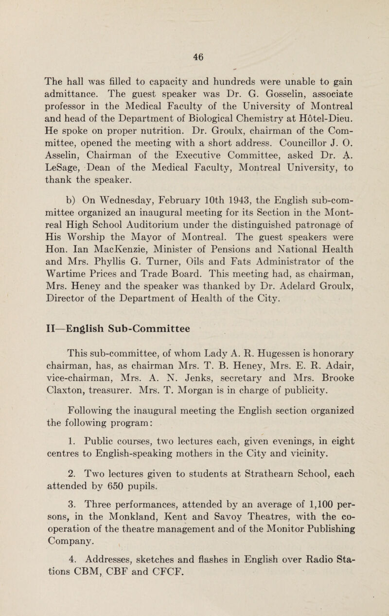 The hall was filled to capacity and hundreds were unable to gain admittance. The guest speaker was Dr. G. Gosselin, associate professor in the Medical Faculty of the University of Montreal and head of the Department of Biological Chemistry at Hotel-Dieu. He spoke on proper nutrition. Dr. Groulx, chairman of the Com¬ mittee, opened the meeting with a short address. Councillor J. 0. Asselin, Chairman of the Executive Committee, asked Dr. A. LeSage, Dean of the Medical Faculty, Montreal University, to thank the speaker. b) On Wednesday, February 10th 1943, the English sub-com¬ mittee organized an inaugural meeting for its Section in the Mont¬ real High School Auditorium under the distinguished patronage of His Worship the Mayor of Montreal. The guest speakers were Hon. Ian MacKenzie, Minister of Pensions and National Health and Mrs. Phyllis G. Turner, Oils and Fats Administrator of the Wartime Prices and Trade Board. This meeting had, as chairman, Mrs. Heney and the speaker was thanked by Dr. Adelard Groulx, Director of the Department of Health of the City. II—English Sub-Committee This sub-committee, of whom Lady A. R. Hugessen is honorary chairman, has, as chairman Mrs. T. B. Heney, Mrs. E. R. Adair, vice-chairman, Mrs. A. N. Jenks, secretary and Mrs. Brooke Claxton, treasurer. Mrs. T. Morgan is in charge of publicit}^. Following the inaugural meeting the English section organized the following program: 1. Public courses, two lectures each, given evenings, in eight centres to English-speaking mothers in the City and vicinity. 2. Two lectures given to students at Strathearn School, each attended by 650 pupils. 3. Three performances, attended by an average of 1,100 per¬ sons, in the Monkland, Kent and Savoy Theatres, with the co¬ operation of the theatre management and of the Monitor Publishing Company. 4. Addresses, sketches and flashes in English over Radio Sta¬ tions CBM, CBF and CFCF.