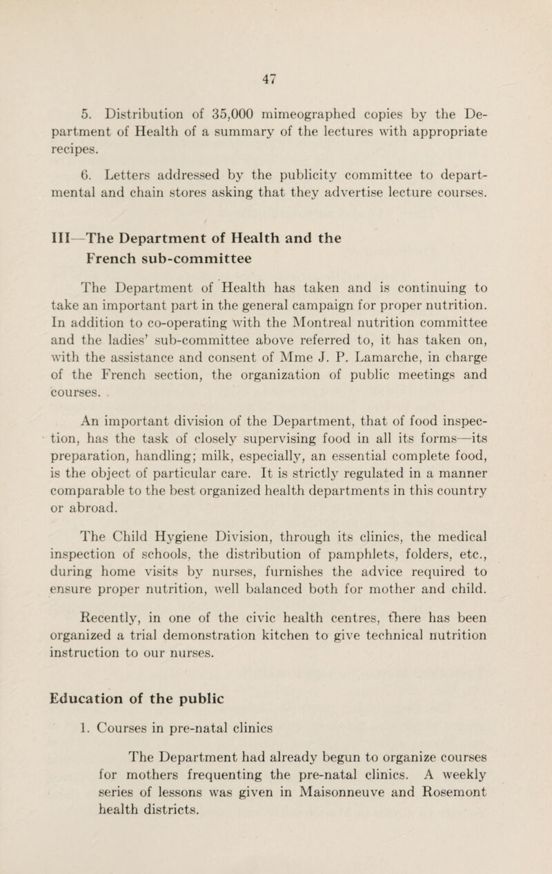 5. Distribution of 35,000 mimeographed copies by the De¬ partment of Health of a summary of the lectures with appropriate recipes. 6. Letters addressed by the publicity committee to depart¬ mental and chain stores asking that they advertise lecture courses. III—The Department of Health and the French sub-committee The Department of Health has taken and is continuing to take an important part in the general campaign for proper nutrition. In addition to co-operating with the Montreal nutrition committee and the ladies’ sub-committee above referred to, it has taken on, with the assistance and consent of Mme J. P. Lamarche, in charge of the French section, the organization of public meetings and courses. An important division of the Department, that of food inspec¬ tion, has the task of closely supervising food in all its forms—its preparation, handling; milk, especially, an essential complete food, is the object of particular care. It is strictly regulated in a manner comparable to the best organized health departments in this country or abroad. The Child Hygiene Division, through its clinics, the medical inspection of schools, the distribution of pamphlets, folders, etc., during home visits by nurses, furnishes the advice required to ensure proper nutrition, well balanced both for mother and child. Recently, in one of the civic health centres, there has been organized a trial demonstration kitchen to give technical nutrition instruction to our nurses. Education of the public 1. Courses in pre-natal clinics The Department had already begun to organize courses for mothers frequenting the pre-natal clinics. A weekly series of lessons was given in Maisonneuve and Rosemont health districts.