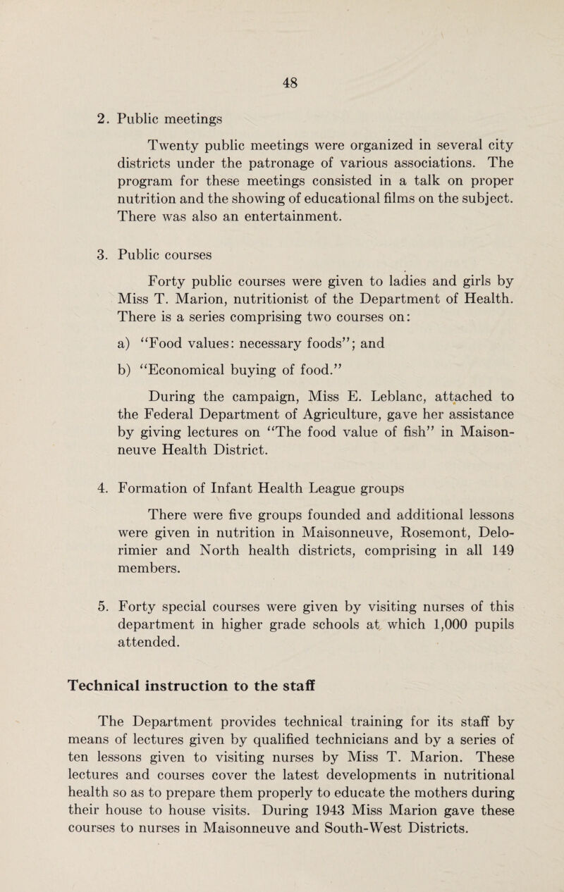 2. Public meetings Twenty public meetings were organized in several city districts under the patronage of various associations. The program for these meetings consisted in a talk on proper nutrition and the showing of educational films on the subject. There was also an entertainment. 3. Public courses Forty public courses were given to ladies and girls by Miss T. Marion, nutritionist of the Department of Health. There is a series comprising two courses on: a) “Food values: necessary foods”; and b) “Economical buying of food.” During the campaign, Miss E. Leblanc, attached to the Federal Department of Agriculture, gave her assistance by giving lectures on “The food value of fish” in Maison- neuve Health District. 4. Formation of Infant Health League groups There were five groups founded and additional lessons were given in nutrition in Maisonneuve, Rosemont, Delo- rimier and North health districts, comprising in all 149 members. 5. Forty special courses were given by visiting nurses of this department in higher grade schools at which 1,000 pupils attended. Technical instruction to the staff The Department provides technical training for its staff by means of lectures given by qualified technicians and by a series of ten lessons given to visiting nurses by Miss T. Marion. These lectures and courses cover the latest developments in nutritional health so as to prepare them properly to educate the mothers during their house to house visits. During 1943 Miss Marion gave these courses to nurses in Maisonneuve and South-West Districts.