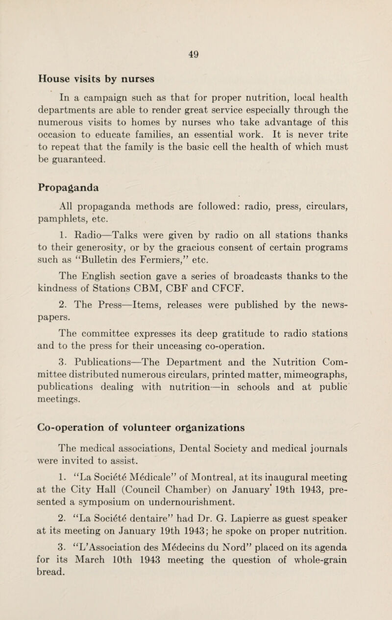 House visits by nurses In a campaign such as that for proper nutrition, local health departments are able to render great service especially through the numerous visits to homes by nurses who take advantage of this occasion to educate families, an essential work. It is never trite to repeat that the family is the basic cell the health of which must be guaranteed. Propaganda All propaganda methods are followed: radio, press, circulars, pamphlets, etc. 1. Radio—Talks were given by radio on all stations thanks to their generosity, or by the gracious consent of certain programs such as “Bulletin des Fermiers,” etc. The English section gave a series of broadcasts thanks to the kindness of Stations CBM, CBF and CFCF. 2. The Press—Items, releases were published by the news¬ papers. The committee expresses its deep gratitude to radio stations and to the press for their unceasing co-operation. 3. Publications—The Department and the Nutrition Com¬ mittee distributed numerous circulars, printed matter, mimeographs, publications dealing with nutrition—in schools and at public meetings. Co-operation of volunteer organizations The medical associations, Dental Society and medical journals were invited to assist. 1. “La Society Medicale” of Montreal, at its inaugural meeting at the City Hall (Council Chamber) on January* 19th 1943, pre¬ sented a symposium on undernourishment. 2. “La Societe dentaire” had Dr. G. Lapierre as guest speaker at its meeting on January 19th 1943; he spoke on proper nutrition. 3. “L*Association des Medecins du Nord” placed on its agenda for its March 10th 1943 meeting the question of whole-grain bread.