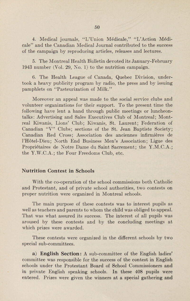 4. Medical journals, “L’Union Medicale,” “L’Action M£di- cale” and the Canadian Medical Journal contributed to the success of the campaign by reproducing articles, releases and lectures. 5. The Montreal Health Bulletin devoted its January-February 1943 number (Yol. 29, No. 1) to the nutrition campaign. 6. The Health League of Canada, Quebec Division, under¬ took a heavy publicity program by radio, the press and by issuing pamphlets on ‘'Pasteurization of Milk.” Moreover an appeal was made to the social service clubs and volunteer organizations for their support. To the present time the following have lent a hand through public meetings or luncheon- talks: Advertising and Sales Executives Club of Montreal; Mont¬ real Kiwanis, Lions’ Club; Kiwanis, St. Laurent; Federation of Canadian “V” Clubs; sections of the St. Jean Baptiste Society; Canadian Red Cross; Association des anciennes infirmieres de FHotel-Dieu; North End Business Men’s Association; Ligue des Proprietaires de Notre Dame du Saint Sacrement; the Y.M.C.A.; the Y.W.C.A.; the Four Freedoms Club, etc. Nutrition Contest in Schools With the co-operation of the school commissions both Catholic and Protestant, and of private school authorities, two contests on proper nutrition were organized in Montreal schools. The main purpose of these contests was to interest pupils as well as teachers and parents to whom the child was obliged to appeal. That was what assured its success. The interest of all pupils was aroused by these contests and by the concluding meetings at which prizes were awarded. These contests were organized in the different schools by two special sub-committees. a) English Section: A sub-committee of the English ladies’ committee was responsible for the success of the contest in English schools under the Protestant Board of School Commissioners and in private English speaking schools. In these 408 pupils were entered. Prizes were given the winners at a special gathering and