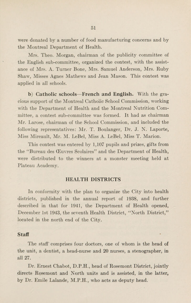 were donated by a number of food manufacturing concerns and by the Montreal Department of Health. Mrs. Theo. Morgan, chairman of the publicity committee of the English sub-committee, organized the contest, with the assist¬ ance of Mrs. A. Turner Bone, Mrs. Samuel Anderson, Mrs. Ruby Shaw, Misses Agnes Mathews and Jean Mason. This contest was applied in all schools. b) Catholic schools—French and English. With the gra¬ cious support of the Montreal Catholic School Commission, working with the Department of Health and the Montreal Nutrition Com¬ mittee, a contest sub-committee was formed. It had as chairman Mr. Larose, chairman of the School Commission, and included the following representatives: Mr. T. Boulanger, Dr. J. N. Laporte, Miss Mireault, Mr. M. LeBel, Miss A. LeBel, Miss T. Marion. This contest was entered by 1,107 pupils and prizes, gifts from the “Bureau des (Euvres Scolaires” and the Department of Health, were distributed to the winners at a monster meeting held at Plateau Academy. HEALTH DISTRICTS In conformity with the plan to organize the City into health districts, published in the annual report of 1938, and further described in that for 1941, the Department of Health opened, December 1st 1943, the seventh Health District, “North District,” located in the north end of the City. Staff The staff comprises four doctors, one of whom is the head of the unit, a dentist, a head-nurse and 20 nurses, a stenographer, in all 27. Dr. Ernest Chabot, D.P.H., head of Rosemont District, jointly directs Rosemont and North units and is assisted, in the latter, by Dr. Emile Lalande, M.P.H., who acts as deputy head.