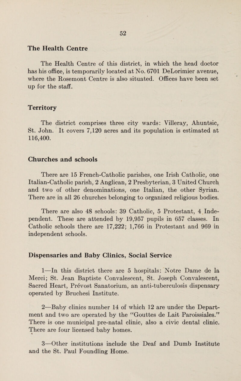 The Health Centre The Health Centre of this district, in which the head doctor has his office, is temporarily located at No. 6701 DeLorimier avenue, where the Rosemont Centre is also situated. Offices have been set up for the staff. Territory The district comprises three city wards: Villeray, Ahuntsic, St. John. It covers 7,120 acres and its population is estimated at 116,400. Churches and schools There are 15 French-Catholic parishes, one Irish Catholic, one Italian-Catholic parish, 2 Anglican, 2 Presbyterian, 3 United Church and two of other denominations, one Italian, the other Syrian. There are in all 26 churches belonging to organized religious bodies. There are also 48 schools: 39 Catholic, 5 Protestant, 4 Inde¬ pendent. These are attended by 19,957 pupils in 657 classes. In Catholic schools there are 17,222; 1,766 in Protestant and 969 in independent schools. Dispensaries and Baby Clinics, Social Service 1— In this district there are 5 hospitals: Notre Dame de la Merci; St. Jean Baptiste Convalescent, St. Joseph Convalescent, Sacred Heart, Prevost Sanatorium, an anti-tuberculosis dispensary operated by Bruchesi Institute. 2— Baby clinics number 14 of which 12 are under the Depart¬ ment and two are operated by the “Gouttes de Lait Paroissiales.” There is one municipal pre-natal clinic, also a civic dental clinic. There are four licensed baby homes. 3— Other institutions include the Deaf and Dumb Institute and the St. Paul Foundling Home.