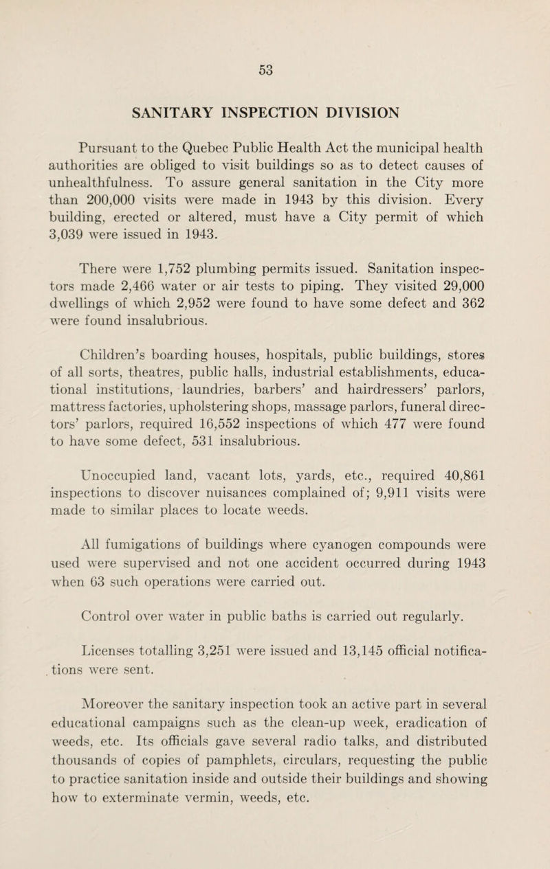 SANITARY INSPECTION DIVISION Pursuant to the Quebec Public Health Act the municipal health authorities are obliged to visit buildings so as to detect causes of unhealthfulness. To assure general sanitation in the City more than 200,000 visits were made in 1943 by this division. Every building, erected or altered, must have a City permit of which 3,039 were issued in 1943. There were 1,752 plumbing permits issued. Sanitation inspec¬ tors made 2,466 water or air tests to piping. They visited 29,000 dwellings of which 2,952 were found to have some defect and 362 were found insalubrious. Children’s boarding houses, hospitals, public buildings, stores of all sorts, theatres, public halls, industrial establishments, educa¬ tional institutions, laundries, barbers’ and hairdressers’ parlors, mattress factories, upholstering shops, massage parlors, funeral direc¬ tors’ parlors, required 16,552 inspections of which 477 were found to have some defect, 531 insalubrious. Unoccupied land, vacant lots, yards, etc., required 40,861 inspections to discover nuisances complained of; 9,911 visits were made to similar places to locate weeds. All fumigations of buildings where cyanogen compounds were used were supervised and not one accident occurred during 1943 when 63 such operations were carried out. Control over water in public baths is carried out regularly. Licenses totalling 3,251 were issued and 13,145 official notifica- . tions were sent. Moreover the sanitary inspection took an active part in several educational campaigns such as the clean-up week, eradication of weeds, etc. Its officials gave several radio talks, and distributed thousands of copies of pamphlets, circulars, requesting the public to practice sanitation inside and outside their buildings and showing how to exterminate vermin, weeds, etc.